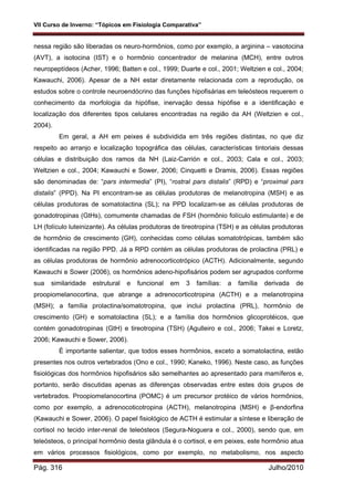 VII Curso de Inverno: “Tópicos em Fisiologia Comparativa”
Pág. 316 Julho/2010
nessa região são liberadas os neuro-hormônios, como por exemplo, a arginina – vasotocina
(AVT), a isotocina (IST) e o hormônio concentrador de melanina (MCH), entre outros
neuropeptídeos (Acher, 1996; Batten e col., 1999; Duarte e col., 2001; Weltzien e col., 2004;
Kawauchi, 2006). Apesar de a NH estar diretamente relacionada com a reprodução, os
estudos sobre o controle neuroendócrino das funções hipofisárias em teleósteos requerem o
conhecimento da morfologia da hipófise, inervação dessa hipófise e a identificação e
localização dos diferentes tipos celulares encontradas na região da AH (Weltzien e col.,
2004).
Em geral, a AH em peixes é subdividida em três regiões distintas, no que diz
respeito ao arranjo e localização topográfica das células, características tintoriais dessas
células e distribuição dos ramos da NH (Laiz-Carrión e col., 2003; Cala e col., 2003;
Weltzien e col., 2004; Kawauchi e Sower, 2006; Cinquetti e Dramis, 2006). Essas regiões
são denominadas de: “pars intermedia” (PI), “rostral pars distalis” (RPD) e “proximal pars
distalis” (PPD). Na PI encontram-se as células produtoras de melanotropina (MSH) e as
células produtoras de somatolactina (SL); na PPD localizam-se as células produtoras de
gonadotropinas (GtHs), comumente chamadas de FSH (hormônio folículo estimulante) e de
LH (folículo luteinizante). As células produtoras de tireotropina (TSH) e as células produtoras
de hormônio de crescimento (GH), conhecidas como células somatotrópicas, também são
identificadas na região PPD. Já a RPD contém as células produtoras de prolactina (PRL) e
as células produtoras de hormônio adrenocorticotrópico (ACTH). Adicionalmente, segundo
Kawauchi e Sower (2006), os hormônios adeno-hipofisários podem ser agrupados conforme
sua similaridade estrutural e funcional em 3 famílias: a família derivada de
proopiomelanocortina, que abrange a adrenocorticotropina (ACTH) e a melanotropina
(MSH); a família prolactina/somatotropina, que inclui prolactina (PRL), hormônio de
crescimento (GH) e somatolactina (SL); e a família dos hormônios glicoprotéicos, que
contém gonadotropinas (GtH) e tireotropina (TSH) (Agulleiro e col., 2006; Takei e Loretz,
2006; Kawauchi e Sower, 2006).
É importante salientar, que todos esses hormônios, exceto a somatolactina, estão
presentes nos outros vertebrados (Ono e col., 1990; Kaneko, 1996). Neste caso, as funções
fisiológicas dos hormônios hipofisários são semelhantes ao apresentado para mamíferos e,
portanto, serão discutidas apenas as diferenças observadas entre estes dois grupos de
vertebrados. Proopiomelanocortina (POMC) é um precursor protéico de vários hormônios,
como por exemplo, a adrenocoticotropina (ACTH), melanotropina (MSH) e β-endorfina
(Kawauchi e Sower, 2006). O papel fisiológico de ACTH é estimular a síntese e liberação de
cortisol no tecido inter-renal de teleósteos (Segura-Noguera e col., 2000), sendo que, em
teleósteos, o principal hormônio desta glândula é o cortisol, e em peixes, este hormônio atua
em vários processos fisiológicos, como por exemplo, no metabolismo, nos aspecto
 