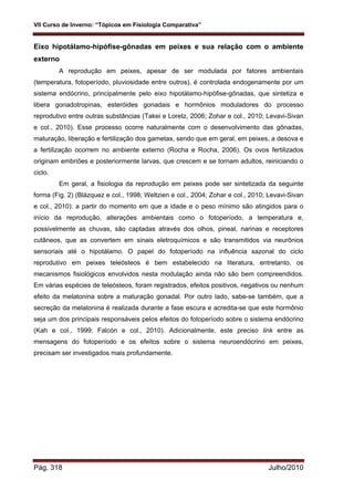 VII Curso de Inverno: “Tópicos em Fisiologia Comparativa”
Pág. 318 Julho/2010
Eixo hipotálamo-hipófise-gônadas em peixes e sua relação com o ambiente
externo
A reprodução em peixes, apesar de ser modulada por fatores ambientais
(temperatura, fotoperíodo, pluviosidade entre outros), é controlada endogenamente por um
sistema endócrino, principalmente pelo eixo hipotálamo-hipófise-gônadas, que sintetiza e
libera gonadotropinas, esteróides gonadais e hormônios moduladores do processo
reprodutivo entre outras substâncias (Takei e Loretz, 2006; Zohar e col., 2010; Levavi-Sivan
e col., 2010). Esse processo ocorre naturalmente com o desenvolvimento das gônadas,
maturação, liberação e fertilização dos gametas, sendo que em geral, em peixes, a desova e
a fertilização ocorrem no ambiente externo (Rocha e Rocha, 2006). Os ovos fertilizados
originam embriões e posteriormente larvas, que crescem e se tornam adultos, reiniciando o
ciclo.
Em geral, a fisiologia da reprodução em peixes pode ser sintetizada da seguinte
forma (Fig. 2) (Blázquez e col., 1998; Weltzien e col., 2004; Zohar e col., 2010; Levavi-Sivan
e col., 2010): a partir do momento em que a idade e o peso mínimo são atingidos para o
início da reprodução, alterações ambientais como o fotoperíodo, a temperatura e,
possivelmente as chuvas, são captadas através dos olhos, pineal, narinas e receptores
cutâneos, que as convertem em sinais eletroquímicos e são transmitidos via neurônios
sensoriais até o hipotálamo. O papel do fotoperíodo na influência sazonal do ciclo
reprodutivo em peixes teleósteos é bem estabelecido na literatura, entretanto, os
mecanismos fisiológicos envolvidos nesta modulação ainda não são bem compreendidos.
Em várias espécies de teleósteos, foram registrados, efeitos positivos, negativos ou nenhum
efeito da melatonina sobre a maturação gonadal. Por outro lado, sabe-se também, que a
secreção da melatonina é realizada durante a fase escura e acredita-se que este hormônio
seja um dos principais responsáveis pelos efeitos do fotoperíodo sobre o sistema endócrino
(Kah e col., 1999; Falcón e col., 2010). Adicionalmente, este preciso link entre as
mensagens do fotoperíodo e os efeitos sobre o sistema neuroendócrino em peixes,
precisam ser investigados mais profundamente.
 