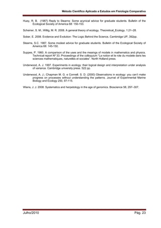 Método Científico Aplicado a Estudos em Fisiologia Comparativa
Julho/2010 Pág. 23
Huey, R. B. (1987) Reply to Stearns: Some acynical advice for graduate students. Bulletin of the
Ecological Society of America 68: 150-153.
Scheiner, S. M.; Willig, M. R. 2008. A general theory of ecology. Theoretical_Ecology. 1:21–28.
Sober, E. 2008. Evidence and Evolution: The Logic Behind the Science, Cambridge UP, 392pp.
Stearns, S.C. 1987. Some modest advice for graduate students. Bulletin of the Ecological Society of
America 68: 145-150.
Suppes, P. 1960. A comparison of the uses and the meaings of models in mathematics and physics.
Technical report Nº 33. Proceedings of the colloquium “La notion et Ie role du modele dans les
sciences mathematiques, naturelles et sociales”. North Holland press.
Underwood, A. J. 1997. Experiments in ecology: their logical design and interpretation under analysis
of variance. Cambridge university press. 522 pp.
Underwood, A. J.; Chapman M. G. e Connell. S. D. (2000) Observations in ecology: you can’t make
progress on processes without understanding the patterns. Journal of Experimental Marine
Biology and Ecology 250, 97-115.
Wiens, J. J. 2008. Systematics and herpetology in the age of genomics. Bioscience 58, 297–307.
 
