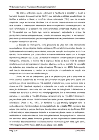 VII Curso de Inverno: “Tópicos em Fisiologia Comparativa”
Pág. 320 Julho/2010
Os fatores ambientais citados estimulam o hipotálamo a sintetizar e liberar o
hormônio liberador de gonadotropinas (GnRH), que estimula as células gonadotrópicas na
hipófise a sintetizar e liberar o hormônio folículo estimulante (FSH), que via corrente
sanguínea chega às camadas foliculares dos oócitos em desenvolvimento e na camada
teca, converte o colesterol em testosterona. Esta é transportada à camada granulosa, na
qual é aromatizada a 17-estradiol pela enzima aromatase, também sob influência do FSH.
O 17-estradiol age no fígado (via corrente sanguínea), estimulando a síntese da
glicolipofosfoproteína (vitelogenina) que, também via corrente sanguínea, é “sequestrada”
pelo oócito por micropinocitose (processo dependente de FSH), promovendo o crescimento
do oócito e incorporação de vitelo.
A detecção da vitelogenina, como precursora do vitelo tem sido intensamente
pesquisada nas últimas décadas, desde a síntese do 17-estradiol como produto de ação no
fígado até estudos com enfoques ambientais, como por exemplo, os disruptores endócrinos
que são fatores externos que podem afetar o sistema endócrino e assim toda a fisiologia
reprodutiva (GoksØyr e col., 2003). Os machos de teleósteos também possuem o gene para
vitelogenina, entretanto, o mesmo não é expresso devido ao baixo nível de estradiol
circulante, podendo ser expresso em situações adversas, como por exemplo, na exposição
dos indivíduos aos poluentes com ação estrogênica (Moncaut e col., 2003). Este assunto
será descrito intensamente no capítulo de ecotoxicologia, principalmente em relação aos
disruptores endócrinos na neuroendocrinologia.
Assim, na fase de vitelogênese, que é um processo pelo qual o citoplasma do
oócito acumula substâncias de reservas para posterior utilização pela larva, ocorre um
aumento nos níveis plasmáticos de 17-estradiol e testosterona e esse aumento inibe a
síntese de FSH (feedback negativo) e juntamente com a ação do GnRH estimulam a
secreção do hormônio luteinizante (LH) nas fases finais da vitelogênese. O LH estimula a
camada teca do folículo a produzir 17-hidroxiprogesterona, que é transportada à camada
granulosa e convertida a 17α,20-dihidroxy-4-pregnen-3-one ou 17α,20-21-trihidroxy-4-
pregnen-3-one pela enzima 20-hidroxiesteróide-desidrogenase, dependendo da espécie
considerada (Peter e Yu, 1997). O hormônio 17-20-dihidroxy-4-pregnen-3-one é
conhecido como o hormônio indutor da maturação final e da ovulação (MIS) na maioria dos
peixes. Nos machos, o controle da síntese de esteróides é semelhante ao das fêmeas. FSH
e LH estimulam a esteroidogênese testicular e a espermatogênese, sendo os andrógenos,
testosterona e 11-cetotestosterona produzidos pelas células de Leydig no tecido intersticial
dos testículos, sendo, esses hormônios gonadais os mais importantes no desenvolvimento
do testículo e das características sexuais secundárias nos machos (Grier, 1993; Cyr e Eales,
1996; Nagahama, 2000; Haider, 2004; Garcia-López e col., 2006).
 