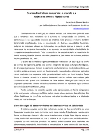 Neuroendocrinologia Comparada
Julho/2010 Pág. 323
Neuroendocrinologia comparada: o encéfalo e a
hipófise de anfíbios, répteis e aves
Amanda de Moraes Narcizo
Lab. de Metabolismo e Reprodução de Organismos Aquáticos
amnarcizo@usp.br
Considerando-se a evolução do sistema nervoso dos vertebrados pode-se dizer
que a tendência mais importante foi o aumento na complexidade, no tamanho, na
conformação e na capacidade funcional do encéfalo. Este processo evolutivo, também
denominado encefalização, levou a consolidação de diversas capacidades funcionais,
incluindo as respostas rápidas às informações do ambiente interno e externo, a alta
capacidade de armazenar informações e um aumento na complexidade e flexibilidade do
comportamento destes animais. Outra consequência da encefalização foi a capacidade de
formar associações entre eventos passados, presentes e, pelo menos em humanos, eventos
futuros (Hickman e col., 2004).
O evento da encefalização gerou em todos os vertebrados um órgão que é o centro
de controle do organismo, sendo este centro o integrador de todas as funções fisiológicas.
Os diversos sistemas que formam o organismo não funcionam de modo independente. Ao
contrário, estão ao mesmo tempo em funcionamento, respondendo a diferentes estímulos
para a realização dos processos vitais, gerando também assim, um ritmo biológico. Desta
forma, o sistema nervoso e o sistema endócrino são os maiores responsáveis pela
coordenação dos ajustes das atividades de cada sistema fisiológico que compõe um
organismo vertebrado, sendo o encéfalo considerado também um importante órgão produtor
de hormônios (Schmidt-Nielsen, 2002).
Neste contexto, no presente capítulo serão apresentados, de forma comparativa
entre os grupos de vertebrados: anfíbios, répteis e aves, alguns aspectos da anatomia e dos
efeitos fisiológicos de hormônios produzidos pelo eixo hipotálamo-hipófise e a influência
destes em outros sistemas.
Breve descrição do desenvolvimento do sistema nervoso em vertebrados
O sistema nervoso central dos vertebrados surge, na fase embrionária, de uma
faixa dorsal ectodérmica, que é conhecida como placa medular. Esta placa se invagina para
formar um tubo oco, chamado tubo neural. A extremidade anterior deste tubo se alarga e
cresce muito mais rapidamente do que o restante e dá origem a um encéfalo primitivo,
composto por três vesículas primárias. No sentido antero-posterior estas vesículas são
denominadas prosencéfalo, mesencéfalo e rombencéfalo. A parte contínua do tubo neural,
 