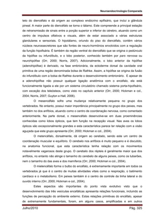 Neuroendocrinologia Comparada
Julho/2010 Pág. 325
teto do diencéfalo e dá origem ao complexo endócrino epifisário, que inclui a glândula
pineal. A maior parte do diencéfalo se torna o tálamo. Este compreende a principal estação
de retransmissão de sinais entre a porção superior e inferior do cérebro, atuando como um
centro de impulsos olfativos e visuais, além de estar associado a várias estruturas
glandulares e sensoriais. O hipotálamo, oriundo do piso do diencéfalo, contém vários
núcleos neurossecretores que são fontes de neuro-hormônios envolvidos com a regulação
da função hipofisária. É também da região ventral do diencéfalo que se origina o pedúnculo
da hipófise ou infundíbulo, e o lobo posterior, conhecido também por pars nervosa ou
neurohipófise (Orr, 2000; Norris, 2007). Adicionalmente, o lobo anterior da hipófise
(adenohipófise) é derivado, na fase embrionária, da ectoderme dorsal da cavidade oral
primitiva de uma região denominada bolsa de Rathke. Assim, a hipófise se origina da fusão
do infundíbulo com a bolsa de Rathke durante o desenvolvimento embrionário. E apesar de
a adenohipófise não possuir qualquer ligação anatômica com o encéfalo, ela está
funcionalmente ligada a ele por um sistema circulatório chamado sistema porta-hipofisário,
com exceção dos teleósteos, como visto no capítulo anterior (Orr, 2000; Hickman e col.,
2004; Norris, 2007; Guyton e Hall, 2006).
O mesencéfalo sofre uma mudança relativamente pequena no grupo dos
vertebrados. No entanto, possui maior importância principalmente no grupo dos peixes, mas
também no dos anfíbios, atuando como o centro de coordenação nervosa, como comentado
anteriormente. Na parte dorsal, o mesencéfalo desenvolve-se em duas proeminências
conhecidas como lobos ópticos, que tem função na recepção visual. Nas aves os lobos
ópticos são excepcionalmente grandes e esta característica parece ter relação com a visão
aguçada que este grupo apresenta (Orr, 2000; Hickman e col., 2004).
O metencéfalo, dorsalmente, dá origem ao cerebelo, sendo este um centro de
coordenação muscular e equilíbrio. O cerebelo nos anfíbios é muito pequeno e é discutido,
na anatomia funcional, que esta característica tenha relação com os movimentos
notavelmente vagarosos deste grupo. O cerebelo dos répteis é geralmente maior que dos
anfíbios, no entanto não atinge o tamanho do cerebelo de alguns peixes, como os tubarões,
nem o tamanho do das aves e dos mamíferos (Orr, 2000; Hickman e col., 2004).
O mielencéfalo forma o bulbo do encéfalo, é extremamente importante em todos os
vertebrados já que é o centro de muitas atividades vitais como a respiração, o batimento
cardíaco e o metabolismo. Em peixes também é o centro de controle da linha lateral e do
ouvido interno (Orr, 2000; Hickman e col., 2004).
Estes aspectos são importantes do ponto vista evolutivo visto que o
desenvolvimento das três vesículas encefálicas apresenta relações funcionais, incluindo as
funções de percepção do ambiente externo. Estas relações primitivas do encéfalo, apesar
de extremamente fundamentais, foram, em alguns casos, amplificadas e em outros
 