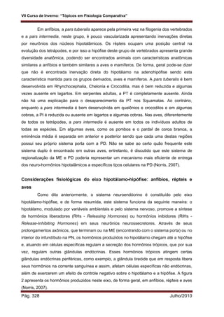 VII Curso de Inverno: “Tópicos em Fisiologia Comparativa”
Pág. 328 Julho/2010
Em anfíbios, a pars tuberalis aparece pela primeira vez na filogenia dos vertebrados
e a pars intermedia, neste grupo, é pouco vascularizada apresentando inervações diretas
por neurônios dos núcleos hipotalâmicos. Os répteis ocupam uma posição central na
evolução dos tetrápodes, e por isso a hipófise deste grupo de vertebrados apresenta grande
diversidade anatômica, podendo ser encontrados animais com características anatômicas
similares a anfíbios e também similares a aves e mamíferos. De forma, geral pode-se dizer
que não é encontrada inervação direta do hipotálamo na adenohipófise sendo esta
característica mantida para os grupos derivados, aves e mamíferos. A pars tuberalis é bem
desenvolvida em Rhynchocephalia, Chelonia e Crocodilia, mas é bem reduzida e algumas
vezes ausente em lagartos. Em serpentes adultas, a PT é completamente ausente. Ainda
não há uma explicação para o desaparecimento da PT nos Squamatas. Ao contrário,
enquanto a pars intermedia é bem desenvolvida em quelônios e crocodilos e em algumas
cobras, a PI é reduzida ou ausente em lagartos e algumas cobras. Nas aves, diferentemente
de todos os tetrápodes, a pars intermedia é ausente em todos os indivíduos adultos de
todas as espécies. Em algumas aves, como os pombos e o pardal de coroa branca, a
eminência média é separada em anterior e posterior sendo que cada uma destas regiões
possui seu próprio sistema porta com a PD. Não se sabe ao certo quão frequente este
sistema duplo é encontrado em outras aves, entretanto, é discutido que este sistema de
regionalização da ME e PD poderia representar um mecanismo mais eficiente de entrega
dos neuro-hormônios hipotalâmicos a específicos tipos celulares na PD (Norris, 2007).
Considerações fisiológicas do eixo hipotálamo-hipófise: anfíbios, répteis e
aves
Como dito anteriormente, o sistema neuroendócrino é constituído pelo eixo
hipotálamo-hipófise, e de forma resumida, este sistema funciona da seguinte maneira: o
hipotálamo, modulado por variáveis ambientais e pelo sistema nervoso, promove a síntese
de hormônios liberadores (RHs - Releasing Hormones) ou hormônios inibidores (RIHs -
Release-Inhibiting Hormones) em seus neurônios neurossecretores. Através de seus
prolongamentos axônicos, que terminam ou na ME (encontrando com o sistema porta) ou no
interior do infundíbulo na PN, os hormônios produzidos no hipotálamo chegam até a hipófise
e, atuando em células específicas regulam a secreção dos hormônios trópicos, que por sua
vez, regulam outras glândulas endócrinas. Esses hormônios trópicos atingem certas
glândulas endócrinas periféricas, como exemplo, a glândula tireóide que em resposta libera
seus hormônios na corrente sanguínea e assim, afetam células específicas não endócrinas,
além de exercerem um efeito de controle negativo sobre o hipotálamo e a hipófise. A figura
2 apresenta os hormônios produzidos neste eixo, de forma geral, em anfíbios, répteis e aves
(Norris, 2007).
 