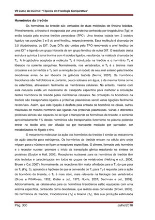 VII Curso de Inverno: “Tópicos em Fisiologia Comparativa”
Pág. 330 Julho/2010
Hormônios da tireóide
Os hormônios da tireóide são derivados de duas moléculas de tirosina iodadas.
Primeiramente, a tirosina é incorporada por uma proteína conhecida por tiroglobulina (Tgb) e
então iodada pela enzima tireóide peroxidase (TPO). Uma tirosina iodada tem 2 iodetos
ligados nas posições 3 e 5 do anel fenólico, respectivamente. Essa molécula é chamada de
3,5 diiodotirosina, ou DIT. Duas DITs são unidas pela TPO removendo o anel fenólico de
uma DIT e ligando um grupo hidroxila de um grupo fenólico de outra DIT. O resultado desta
estrutura química é uma tironina com 4 iodetos ligados, resultando na molécula chamada de
T4. A tiroglobulina acoplada a molécula T4 é hidrolizada na tireóide e o hormônio T4 é
liberado na corrente sanguínea. Normalmente, nos vertebrados, o T4 é a tironina mais
circulante e é convertida a T3 com a remoção de um iodeto de seu anel externo pela tireóide
deiodinase antes de ser liberada da glândula tireóide (Norris, 2007). Os hormônios
tireoidianos são hidrofóbicos e, portanto, pouco solúveis em água, e da mesma forma como
os esteróides, atravessam facilmente as membranas celulares. No entanto, mesmo com
esta natureza existe um mecanismo de transporte específico para melhorar a circulação
destes hormônios da tireóide pelas membranas celulares. Na circulação os hormônios da
tireóide são transportados ligados a proteínas plasmáticas sendo estas ligações facilmente
reversíveis. Assim, que esta ligação é desfeita pela entrada do hormônio na célula, outras
moléculas do mesmo hormônio são ligadas nas proteínas plasmáticas. Várias e diferentes
proteínas séricas são capazes de se ligar e transportar os hormônios da tireóide, e somente
aproximadamente 1% destes hormônios são transportados livremente no plasma podendo
entrar no tecido alvo, por difusão ou por transporte mediado por carreador, ser
metabolizados no fígado e rins.
O mecanismo molecular da ação dos hormônios da tireóide é similar ao mecanismo
de ação descrito para estrógenos. Os hormônios da tireóide entram na célula alvo onde
migram para o núcleo e se ligam a receptores específicos. O dímero, formado pelo hormônio
e o receptor nuclear, promove o início da transcrição gênica resultando na síntese de
proteínas (Guyton e Hall, 2006). Receptores nucleares para os hormônios da tireóide têm
sido isolados e caracterizados em todos os grupos de vertebrados (Helbing e col.; 2006;
Brown e Cai, 2007). Normalmente, os receptores têm maior afinidade para o T3 do que para
os T4 (Fig. 3), apoiando a hipótese de que a conversão de T4 para T3 é requisito para a ação
do hormônio da tireóide, o T3 é mais ativo, mais relevante na fisiologia dos vertebrados
(Gross e Pitt-Rivers, 1952; Kistler e col., 1975; Norris, 2007; Sechman e col., 2009).
Adicionalmente, as células-alvo para os hormônios tireoidianos estão equipadas com uma
enzima específica, conhecida como deiodinase, que realiza essa conversão (Brown, 2005).
Os hormônios da tireóide, triiodotironina (T3) e tiroxina (T4), têm sua produção estimulada
 