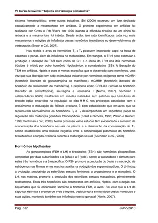 VII Curso de Inverno: “Tópicos em Fisiologia Comparativa”
Pág. 332 Julho/2010
sistema hematopoiético, entre outros trabalhos. Shi (2000) escreveu um livro dedicado
exclusivamente a metamorfose em anfíbios. O primeiro experimento em anfíbios foi
realizado por Gross e Pitt-Rivers em 1925 quando a glândula tireóide de um girino foi
retirada e a metamorfose foi inibida. Desde então, tem sido identificados cada vez mais
mecanismos e relações de influência destes hormônios tireoidianos no desenvolvimento de
vertebrados (Brown e Cai, 2007).
Nos répteis e aves os hormônios T3 e T4 possuem importante papel na troca de
escamas e penas, além da influência no metabolismo. Em frangos, o TRH pode estimular a
produção e liberação de TSH bem como de GH, e o efeito do TRH nos dois hormônios
trópicos é inibido por outro hormônio hipotalâmico, a somatostatina (SS). A liberação do
TSH em anfíbios, répteis e aves é menos específica que o observado para mamíferos, uma
vez que sua liberação tem sido estimulada inclusive por hormônios exógenos como mGnRH
(hormônio liberador de gonadotropina de mamíferos), mGHRH (hormônio liberador de
hormônio de crescimento de mamíferos), e peptídeos como CRH-like (similar ao hormônio
liberador de corticotropina), sauvagina e urotensina I (Norris, 2007). Sechman e
colaboradores (2009) mostraram em estudos realizados com galinhas que hormônios da
tireóide estão envolvidos na regulação do eixo H-H-G nos processos associados com o
crescimento e maturação do folículo ovariano. É bem estabelecido que em aves que se
reproduzem sazonalmente os hormônios T3 e T4 desempenhem um importante papel na
regulação das mudanças gonadais fotoperiódicas (Follet e Nicholls, 1988; Wilson e Reinert,
1999, Sechman e col., 2009). Neste processo vários estudos têm evidenciado o aumento da
concentração dos hormônios sexuais no plasma e a diminuição da concentração de T3,
sendo estabelecida uma relação negativa entre a concentração plasmática do hormônio
tireóideano e a função ovariana durante a maturação sexual (Sechman e col., 2000).
Hormônios hipofisários
As gonadotropinas (FSH e LH) e tireotropina (TSH) são hormônios glicoprotéicos
compostos por duas subunidades a α (alfa) e a β (beta), sendo a subunidade α comum para
estes três hormônios e a β específica. O FSH promove a produção do óvulo e a secreção de
estrógenos nas fêmeas e nos machos auxilia na produção dos espermatozóides. O LH induz
a ovulação, produzindo os esteróides sexuais femininos: a progesterona e o estrogênio. O
LH, nos machos, promove a produção dos esteróides sexuais masculinos, primeiramente
testosterona. Estes três hormônios são encontrados em anfíbios, répteis, com exceção dos
Squamatas que foi encontrado somente o hormônio FSH, e aves. Foi visto que o LH de
sapo-boi estimula a tireóide de aves e répteis, destacando a similaridade destas moléculas e
suas ações, mantendo também sua influência no eixo gonadal (Norris, 2007).
 
