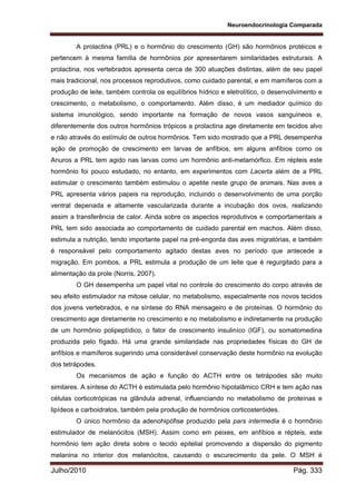 Neuroendocrinologia Comparada
Julho/2010 Pág. 333
A prolactina (PRL) e o hormônio do crescimento (GH) são hormônios protéicos e
pertencem à mesma família de hormônios por apresentarem similaridades estruturais. A
prolactina, nos vertebrados apresenta cerca de 300 atuações distintas, além de seu papel
mais tradicional, nos processos reprodutivos, como cuidado parental, e em mamíferos com a
produção de leite, também controla os equilíbrios hídrico e eletrolítico, o desenvolvimento e
crescimento, o metabolismo, o comportamento. Além disso, é um mediador químico do
sistema imunológico, sendo importante na formação de novos vasos sanguíneos e,
diferentemente dos outros hormônios trópicos a prolactina age diretamente em tecidos alvo
e não através do estímulo de outros hormônios. Tem sido mostrado que a PRL desempenha
ação de promoção de crescimento em larvas de anfíbios, em alguns anfíbios como os
Anuros a PRL tem agido nas larvas como um hormônio anti-metamórfico. Em répteis este
hormônio foi pouco estudado, no entanto, em experimentos com Lacerta além de a PRL
estimular o crescimento também estimulou o apetite neste grupo de animais. Nas aves a
PRL apresenta vários papeis na reprodução, incluindo o desenvolvimento de uma porção
ventral depenada e altamente vascularizada durante a incubação dos ovos, realizando
assim a transferência de calor. Ainda sobre os aspectos reprodutivos e comportamentais a
PRL tem sido associada ao comportamento de cuidado parental em machos. Além disso,
estimula a nutrição, tendo importante papel na pré-engorda das aves migratórias, e também
é responsável pelo comportamento agitado destas aves no período que antecede a
migração. Em pombos, a PRL estimula a produção de um leite que é regurgitado para a
alimentação da prole (Norris, 2007).
O GH desempenha um papel vital no controle do crescimento do corpo através de
seu efeito estimulador na mitose celular, no metabolismo, especialmente nos novos tecidos
dos jovens vertebrados, e na síntese do RNA mensageiro e de proteínas. O hormônio do
crescimento age diretamente no crescimento e no metabolismo e indiretamente na produção
de um hormônio polipeptídico, o fator de crescimento insuliníco (IGF), ou somatomedina
produzida pelo fígado. Há uma grande similaridade nas propriedades físicas do GH de
anfíbios e mamíferos sugerindo uma considerável conservação deste hormônio na evolução
dos tetrápodes.
Os mecanismos de ação e função do ACTH entre os tetrápodes são muito
similares. A síntese do ACTH é estimulada pelo hormônio hipotalâmico CRH e tem ação nas
células corticotrópicas na glândula adrenal, influenciando no metabolismo de proteínas e
lipídeos e carboidratos, também pela produção de hormônios corticosteróides.
O único hormônio da adenohipófise produzido pela pars intermedia é o hormônio
estimulador de melanócitos (MSH). Assim como em peixes, em anfíbios e répteis, este
hormônio tem ação direta sobre o tecido epitelial promovendo a dispersão do pigmento
melanina no interior dos melanócitos, causando o escurecimento da pele. O MSH é
 