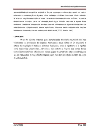 Neuroendocrinologia Comparada
Julho/2010 Pág. 335
permeabilidade da superfície epitelial (a fim de promover a absorção a partir do meio),
estimulando a reabsorção da água na urina, na bexiga urinária e diminuindo o fluxo urinário.
A ação da arginina-vasotocina é mais claramente compreendida nos anfíbios, e parece
desempenhar um certo papel na conservação da água também nas aves e répteis. Para
estas três classes de vertebrados tem sido descrita a influência da arginina-vasotocina e da
mesotocina no comportamento sexual reprodutivo, pouco se sabe a respeito das funções
endócrinas da mesotocina nos vertebrados (Hollis e col., 2005, Norris, 2007).
Conclusão
O que foi exposto evidencia que a complexidade do sistema neuroendócrino nos
vertebrados e a diversidade de respostas fisiológicas e seus efeitos em um organismo é
reflexo da integração de todos os sistemas fisiológicos, tendo o hipotálamo e a hipófise
como mediadores fundamentais. Além disso, mais estudos a respeito dos efeitos destes
hormônios hipotalâmicos e hipofisários nestes grupos de vertebrados são necessários para
que as modulações de respostas fisiológicas sejam mais bem elucidadas também do ponto
de vista evolutivo.
 