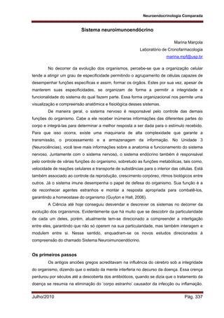 Neuroendocrinologia Comparada
Julho/2010 Pág. 337
Sistema neuroimunoendócrino
Marina Marçola
Laboratório de Cronofarmacologia
marina.mpf@usp.br
No decorrer da evolução dos organismos, percebe-se que a organização celular
tende a atingir um grau de especificidade permitindo o agrupamento de células capazes de
desempenhar funções específicas e assim, formar os órgãos. Estes por sua vez, apesar de
manterem suas especificidades, se organizam de forma a permitir a integridade e
funcionalidade do sistema do qual fazem parte. Essa forma organizacional nos permite uma
visualização e compreensão anatômica e fisiológica desses sistemas.
De maneira geral, o sistema nervoso é responsável pelo controle das demais
funções do organismo. Cabe a ele receber inúmeras informações das diferentes partes do
corpo e integrá-las para determinar a melhor resposta a ser dada para o estímulo recebido.
Para que isso ocorra, existe uma maquinaria de alta complexidade que garante a
transmissão, o processamento e a armazenagem da informação. No Unidade 3
(Neurociências), você teve mais informações sobre a anatomia e funcionamento do sistema
nervoso. Juntamente com o sistema nervoso, o sistema endócrino também é responsável
pelo controle de várias funções do organismo, sobretudo as funções metabólicas, tais como,
velocidade de reações celulares e transporte de substâncias para o interior das células. Está
também associado ao controle da reprodução, crescimento corpóreo, ritmos biológicos entre
outros. Já o sistema imune desempenha o papel de defesa do organismo. Sua função é a
de reconhecer agentes estranhos e montar a resposta apropriada para combatê-los,
garantindo a homeostase do organismo (Guyton e Hall, 2006).
A Ciência até hoje conseguiu desvendar e descrever os sistemas no decorrer da
evolução dos organismos. Evidentemente que há muito que se descobrir da particularidade
de cada um deles, porém, atualmente tem-se direcionado a compreender a interligação
entre eles, garantindo que não só operem na sua particularidade, mas também interagem e
modulem entre si. Nesse sentido, enquadram-se os novos estudos direcionados à
compreensão do chamado Sistema Neuroimunoendócrino.
Os primeiros passos
Os antigos anciões gregos acreditavam na influência do cérebro sob a integridade
do organismo, dizendo que o estado da mente interferia no decurso da doença. Essa crença
perdurou por séculos até a descoberta dos antibióticos, quando se dizia que o tratamento da
doença se resumia na eliminação do ‘corpo estranho’ causador da infecção ou inflamação.
 