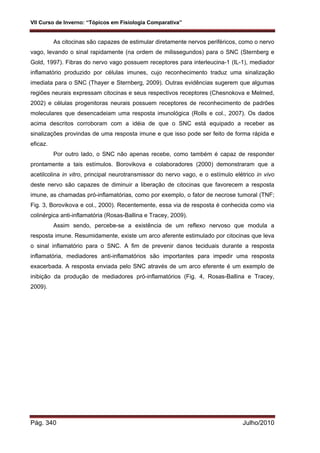 VII Curso de Inverno: “Tópicos em Fisiologia Comparativa”
Pág. 340 Julho/2010
As citocinas são capazes de estimular diretamente nervos periféricos, como o nervo
vago, levando o sinal rapidamente (na ordem de milissegundos) para o SNC (Sternberg e
Gold, 1997). Fibras do nervo vago possuem receptores para interleucina-1 (IL-1), mediador
inflamatório produzido por células imunes, cujo reconhecimento traduz uma sinalização
imediata para o SNC (Thayer e Sternberg, 2009). Outras evidências sugerem que algumas
regiões neurais expressam citocinas e seus respectivos receptores (Chesnokova e Melmed,
2002) e células progenitoras neurais possuem receptores de reconhecimento de padrões
moleculares que desencadeiam uma resposta imunológica (Rolls e col., 2007). Os dados
acima descritos corroboram com a idéia de que o SNC está equipado a receber as
sinalizações provindas de uma resposta imune e que isso pode ser feito de forma rápida e
eficaz.
Por outro lado, o SNC não apenas recebe, como também é capaz de responder
prontamente a tais estímulos. Borovikova e colaboradores (2000) demonstraram que a
acetilcolina in vitro, principal neurotransmissor do nervo vago, e o estímulo elétrico in vivo
deste nervo são capazes de diminuir a liberação de citocinas que favorecem a resposta
imune, as chamadas pró-inflamatórias, como por exemplo, o fator de necrose tumoral (TNF;
Fig. 3, Borovikova e col., 2000). Recentemente, essa via de resposta é conhecida como via
colinérgica anti-inflamatória (Rosas-Ballina e Tracey, 2009).
Assim sendo, percebe-se a existência de um reflexo nervoso que modula a
resposta imune. Resumidamente, existe um arco aferente estimulado por citocinas que leva
o sinal inflamatório para o SNC. A fim de prevenir danos teciduais durante a resposta
inflamatória, mediadores anti-inflamatórios são importantes para impedir uma resposta
exacerbada. A resposta enviada pelo SNC através de um arco eferente é um exemplo de
inibição da produção de mediadores pró-inflamatórios (Fig. 4, Rosas-Ballina e Tracey,
2009).
 