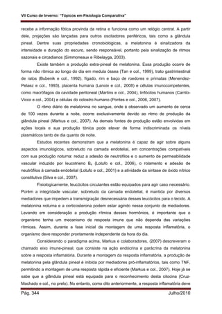 VII Curso de Inverno: “Tópicos em Fisiologia Comparativa”
Pág. 344 Julho/2010
recebe a informação fótica provinda da retina e funciona como um relógio central. A partir
dele, projeções são lançadas para outros osciladores periféricos, tais como a glândula
pineal. Dentre suas propriedades cronobiológicas, a melatonina é sinalizadora da
intensidade e duração do escuro, sendo responsável, portanto pela sinalização de ritmos
sazonais e circadianos (Simmoneaux e Ribelayga, 2003).
Existe também a produção extra-pineal de melatonina. Essa produção ocorre de
forma não rítmica ao longo do dia em medula óssea (Tan e col., 1999), trato gastrintestinal
de ratos (Bubenik e col., 1992), fígado, rim e baço de roedores e primatas (Menendez-
Pelaez e col., 1993), placenta humana (Lanoix e col., 2008) e células imunocompetentes,
como macrófagos da cavidade peritoneal (Martins e col., 2004), linfócitos humanos (Carrilo-
Vicco e col., 2004) e células do colostro humano (Pontes e col., 2006, 2007).
O ritmo diário de melatonina no sangue, onde é observado um aumento de cerca
de 100 vezes durante a noite, ocorre exclusivamente devido ao ritmo de produção da
glândula pineal (Markus e col., 2007). As demais fontes de produção estão envolvidas em
ações locais e sua produção tônica pode elevar de forma indiscriminada os níveis
plasmáticos tanto de dia quanto de noite.
Estudos recentes demonstram que a melatonina é capaz de agir sobre alguns
aspectos imunológicos, sobretudo na camada endotelial, em concentrações compatíveis
com sua produção noturna: reduz a adesão de neutrófilos e o aumento de permeabilidade
vascular induzido por leucotrieno B4 (Lotufo e col., 2006), o rolamento e adesão de
neutrófilos à camada endotelial (Lotufo e col., 2001) e a atividade da sintase de óxido nítrico
constitutiva (Silva e col., 2007).
Fisiologicamente, leucócitos circulantes estão equipados para agir caso necessário.
Porém a integridade vascular, sobretudo da camada endotelial, é mantida por diversos
mediadores que impedem a transmigração desnecessária desses leucócitos para o tecido. A
melatonina noturna e a corticosterona podem estar agindo nesse conjunto de mediadores.
Levando em consideração a produção rítmica desses hormônios, é importante que o
organismo tenha um mecanismo de resposta imune que não dependa das variações
rítmicas. Assim, durante a fase inicial da montagem de uma resposta inflamatória, o
organismo deve responder prontamente independente da hora do dia.
Considerando o paradigma acima, Markus e colaboradores, (2007) descreveram o
chamado eixo imune-pineal, que consiste na ação endócrina e parácrina da melatonina
sobre a resposta inflamatória. Durante a montagem da resposta inflamatória, a produção de
melatonina pela glândula pineal é inibida por mediadores pró-inflamatórios, tais como TNF,
permitindo a montagem de uma resposta rápida e eficiente (Markus e col., 2007). Hoje já se
sabe que a glândula pineal está equipada para o reconhecimento desta citocina (Cruz-
Machado e col., no prelo). No entanto, como dito anteriormente, a resposta inflamatória deve
 