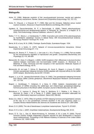VII Curso de Inverno: “Tópicos em Fisiologia Comparativa”
Pág. 348 Julho/2010
Bibliografia
Acher, R. (1996). Molecular evolution of fish neurohypophysial hormones: neutral and selective
evolutionary mechanisms. Review. General and Comparative Endocrinology 102, 157-172.
Acher, R., Chauvet, J. e Chauvet, M. T. (1995). Man and the chimaera. Selective versus neutral
oxytocin evolution. Advances in Experimental Medicine and Biology 395, 615-627.
Agulleiro, B., Garcia-Hernández, M. P. e García-Ayala, A. (2006). Teleost adenohypophysis:
morphofunctional and developmental aspects. In: Reinecke, M., Zaccone, G. e Kappor, B. G.
(Eds). Fish Endocrinology. Science Publishers. volume 01, 287-323.
Batten, T. F. C., Moons, L. e Vandesande, F. (1999). Innervation and control of the adenohypophysis
by hypothalamic peptidergic neurons in teleost fishes: EM immunohistochemical evidence.
Microscopy Research Technique 44, 19-35.
Berne, M. B. e Levy, M. N. (1998). Fisiologia. Quarta Edição. Guanabara Koogan. 1034.
Besedovsky, H. e Sorkin, E. (1977). Network of immune-neuroendocrine interactions. Clinical
Experimental Immunology 27, 1-12.
Blázquez, M., Bosma, P. T., Fraser, E. J., Van Look, K. J. W. e Trudeau, V. L. (1998). Fish as models
for the neuroendocrine regulation of reproduction and growth. Comparative Biochemistry and
Physiology (C) 119, 345-364.
Blomenröhr, M., Goos, H. e Bogerd, J. (2005). GnRH receptors in fish: differences in structure-function
relations between mammalian and non-mammalian GnRH receptors. In: Sherwood, N. e
Melamed, P. (Eds). Hormones and their receptors in fish reproduction. Molecular Aspects of
Fish and Marine Biology, 40-75.
Blomenröhr, M., ter Laak, T., Kühne, R., Beyermann, M., Hund, E., Bogerd, J. e Leurs, R. (2002).
Chimeric gonadotropin releasing hormone (GnRH) peptides with improved affinity for the catfish
GnRH receptor. Biochemistry Journal 361: 515-523.
Bogerd, J., Li, K. W., Janssen-Dommerholt e Goos, H. (1992). Two gonadotropin-releasing hormones
from African catfish (Clarias gariepinus). Biochemical Biophysical Research Communications
187, 127-134.
Bogerd, J., Zandbergen, T., Anderson, E. e Goos, H. (1994). Isolation, characterization and
expression of cDNAs encoding the catfish-type and chiken-II-type gonadotropin-releasing-
hormone precursors in the African catfish. European Journal of Biochemistry 222, 541-549.
Borovikova, L. V., Ivanova, S., Zhang, M., Yang, H., Botchkina, G. I., Watkins, L. R., Wang, H.,
Abumrad, N., Eaton, J. W. e Tracey, K. J. (2000). Vagus nerve stimulation attenuates the
systemic inflammatory response to endotoxin. Nature 405, 458-462.
Breton, B. e Weil, C. (1973). Effect of synthetic LH-FSH releasing hormone and hypothalamic extracts
of the carp on in vivo gonadotropic hormone secretion in the carp (Cyprinius carpio L.).
Comptes Rendus Hebdomadaires des Seances de I’Academie des Science 277, 2061-2064.
Brown, D. D. (2005). The role of deiodinases in amphibian metamorphosis. Thyroid 15, 815-821.
Brown, D. D. e Cai, L. (2007). Amphibian metamorphosis. Developmental Biology 306, 20-33.
Brown, D. D., Cai, L., Das, B., Marsh-Armstrong, N., Schreiber, A. M. e Juste, R. (2005). Thyroid
hormone controls multiple independent programs required for limb development in Xenopus
laevis metamorphosis. Proceedings of the National Academy of Sciences of the United States
of America 102, 12455-12458.
 