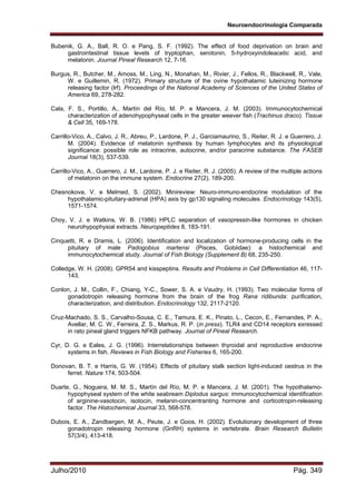 Neuroendocrinologia Comparada
Julho/2010 Pág. 349
Bubenik, G. A., Ball, R. O. e Pang, S. F. (1992). The effect of food deprivation on brain and
gastrointestinal tissue levels of tryptophan, serotonin, 5-hydroxyindoleacetic acid, and
melatonin. Journal Pineal Research 12, 7-16.
Burgus, R., Butcher, M., Amoss, M., Ling, N., Monahan, M., Rivier, J., Fellos, R., Blackwell, R., Vale,
W. e Guillemin, R. (1972). Primary structure of the ovine hypothalamic luteinizing hormone
releasing factor (lrf). Proceedings of the National Academy of Sciences of the United States of
America 69, 278-282.
Cala, F. S., Portillo, A., Martín del Río, M. P. e Mancera, J. M. (2003). Immunocytochemical
characterization of adenohypophyseal cells in the greater weever fish (Trachinus draco). Tissue
& Cell 35, 169-178.
Carrillo-Vico, A., Calvo, J. R., Abreu, P., Lardone, P. J., Garciamaurino, S., Reiter, R. J. e Guerrero, J.
M. (2004). Evidence of melatonin synthesis by human lymphocytes and its physiological
significance: possible role as intracrine, autocrine, and/or paracrine substance. The FASEB
Journal 18(3), 537-539.
Carrillo-Vico, A., Guerrero, J. M., Lardone, P. J. e Reiter, R. J. (2005). A review of the multiple actions
of melatonin on the immune system. Endocrine 27(2), 189-200.
Chesnokova, V. e Melmed, S. (2002). Minireview: Neuro-immuno-endocrine modulation of the
hypothalamic-pituitary-adrenal (HPA) axis by gp130 signaling molecules. Endocrinology 143(5),
1571-1574.
Choy, V. J. e Watkins, W. B. (1986) HPLC separation of vasopressin-like hormones in chicken
neurohypophysial extracts. Neuropeptides 8, 183-191.
Cinquetti, R. e Dramis, L. (2006). Identification and localization of hormone-producing cells in the
pituitary of male Padogobius martensi (Pisces, Gobiidae): a histochemical and
immunocytochemical study. Journal of Fish Biology (Supplement B) 68, 235-250.
Colledge, W. H. (2008). GPR54 and kisspeptins. Results and Problems in Cell Differentiation 46, 117-
143.
Conlon, J. M., Collin, F., Chiang, Y-C., Sower, S. A. e Vaudry, H. (1993). Two molecular forms of
gonadotropin releasing hormone from the brain of the frog Rana ridibunda: purification,
characterization, and distribution. Endocrinology 132, 2117-2120.
Cruz-Machado, S. S., Carvalho-Sousa, C. E., Tamura, E. K., Pinato, L., Cecon, E., Fernandes, P. A.,
Avellar, M. C. W., Ferreira, Z. S., Markus, R. P. (in press). TLR4 and CD14 receptors exressed
in rato pineal gland triggers NFKB pathway. Journal of Pineal Research.
Cyr, D. G. e Eales, J. G. (1996). Interrelationships between thyroidal and reproductive endocrine
systems in fish. Reviews in Fish Biology and Fisheries 6, 165-200.
Donovan, B. T. e Harris, G. W. (1954). Effects of pituitary stalk section light-induced oestrus in the
ferret. Nature 174, 503-504.
Duarte, G., Noguera, M. M. S., Martín del Río, M. P. e Mancera, J. M. (2001). The hypothalamo-
hypophyseal system of the white seabream Diplodus sargus: immunocytochemical identification
of arginine-vasotocin, isotocin, melanin-concentranting hormone and corticotropin-releasing
factor. The Histochemical Journal 33, 568-578.
Dubois, E. A., Zandbergen, M. A., Peute, J. e Goos, H. (2002). Evolutionary development of three
gonadotropin releasing hormone (GnRH) systems in vertebrate. Brain Research Bulletin
57(3/4), 413-418.
 