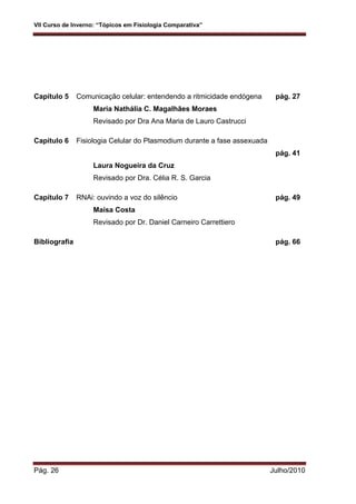 VII Curso de Inverno: “Tópicos em Fisiologia Comparativa”
Pág. 26 Julho/2010
Capítulo 5 Comunicação celular: entendendo a ritmicidade endógena pág. 27
Maria Nathália C. Magalhães Moraes
Revisado por Dra Ana Maria de Lauro Castrucci
Capítulo 6 Fisiologia Celular do Plasmodium durante a fase assexuada
pág. 41
Laura Nogueira da Cruz
Revisado por Dra. Célia R. S. Garcia
Capítulo 7 RNAi: ouvindo a voz do silêncio pág. 49
Maísa Costa
Revisado por Dr. Daniel Carneiro Carrettiero
Bibliografia pág. 66
 