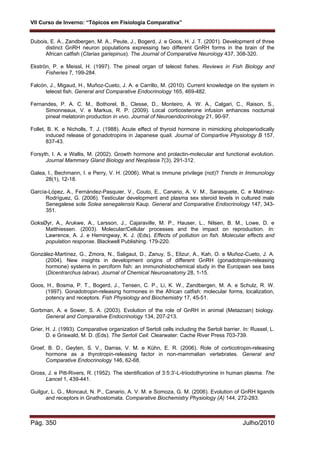 VII Curso de Inverno: “Tópicos em Fisiologia Comparativa”
Pág. 350 Julho/2010
Dubois, E. A., Zandbergen, M. A., Peute, J., Bogerd, J. e Goos, H. J. T. (2001). Development of three
distinct GnRH neuron populations expressing two different GnRH forms in the brain of the
African catfish (Clarias gariepinus). The Journal of Comparative Neurology 437, 308-320.
Ekströn, P. e Meissl, H. (1997). The pineal organ of teleost fishes. Reviews in Fish Biology and
Fisheries 7, 199-284.
Falcón, J., Migaud, H., Muñoz-Cueto, J. A. e Carrillo, M. (2010). Current knowledge on the system in
teleost fish. General and Comparative Endocrinology 165, 469-482.
Fernandes, P. A. C. M., Bothorel, B., Clesse, D., Monteiro, A. W. A., Calgari, C., Raison, S.,
Simonneaux, V. e Markus, R. P. (2009). Local corticosterone infusion enhances nocturnal
pineal melatonin production in vivo. Journal of Neuroendocrinology 21, 90-97.
Follet, B. K. e Nicholls, T. J. (1988). Acute effect of thyroid hormone in mimicking photoperiodically
induced release of gonadotropins in Japanese quail. Journal of Compartive Physiology B 157,
837-43.
Forsyth, I. A. e Wallis, M. (2002). Growth hormone and prolactin-molecular and functional evolution.
Journal Mammary Gland Biology and Neoplasia 7(3), 291-312.
Galea, I., Bechmann, I. e Perry, V. H. (2006). What is immune privilege (not)? Trends in Immunology
28(1), 12-18.
García-López, A., Fernández-Pasquier, V., Couto, E., Canario, A. V. M., Sarasquete, C. e Matínez-
Rodríguez, G. (2006). Testicular development and plasma sex steroid levels in cultured male
Senegalese sole Solea senegalensis Kaup. General and Comparative Endocrinology 147, 343-
351.
GoksØyr, A., Arukwe, A., Larsson, J., Cajaraville, M. P., Hauser, L., Nilsen, B. M., Lowe, D. e
Matthiessen. (2003). Molecular/Cellular processes and the impact on reproduction. In:
Lawrence, A. J. e Hemingway, K. J. (Eds). Effects of pollution on fish. Molecular effects and
population response. Blackwell Publishing. 179-220.
González-Martínez, G., Zmora, N., Saligaut, D., Zanuy, S., Elizur, A., Kah, O. e Muñoz-Cueto, J. A.
(2004). New insights in development origins of different GnRH (gonadotropin-releasing
hormone) systems in perciform fish: an immunohistochemical study in the European sea bass
(Dicentrarchus labrax). Journal of Chemical Neuroanatomy 28, 1-15.
Goos, H., Bosma, P. T., Bogerd, J., Tensen, C. P., Li, K. W., Zandbergen, M. A. e Schulz, R. W.
(1997). Gonadotropin-releasing hormones in the African catfish: molecular forms, localization,
potency and receptors. Fish Physiology and Biochemistry 17, 45-51.
Gorbman, A. e Sower, S. A. (2003). Evolution of the role of GnRH in animal (Metazoan) biology.
General and Comparative Endocrinology 134, 207-213.
Grier, H. J. (1993). Comparative organization of Sertoli cells including the Sertoli barrier. In: Russel, L.
D. e Griswald, M. D. (Eds). The Sertoli Cell. Clearwater: Cache River Press 703-739.
Groef, B. D., Geyten, S. V., Darras, V. M. e Kühn, E. R. (2006). Role of corticotropin-releasing
hormone as a thyrotropin-releasing factor in non-mammalian vertebrates. General and
Comparative Endocrinology 146, 62-68.
Gross, J. e Pitt-Rivers, R. (1952). The identification of 3:5:3′-L-triiodothyronine in human plasma. The
Lancet 1, 439-441.
Guilgur, L. G., Moncaut, N. P., Canario, A. V. M. e Somoza, G. M. (2006). Evolution of GnRH ligands
and receptors in Gnathostomata. Comparative Biochemistry Physiology (A) 144, 272-283.
 