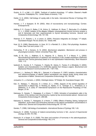 Neuroendocrinologia Comparada
Julho/2010 Pág. 351
Guyton, A. C. e Hall, J. E. (2006). Textbook of medical physiology. 11º edition. Elsevier’s Health
Sciences: Philadelphia, PA, - United States of America, 1152.
Haider, S. G. (2004). Cell biology of Leydig cells in the testis. International Review of Cytology 233,
181-241.
Hansen, J. T. e Koeppen, B. M. (2002). Atlas of neuroanatomy and neurophysiology. Comtan.
Entacapone 92.
Helbing, C. C., Crump, K., Bailey, C. M., Kohno, S., Veldhoen, N., Bryan, T., Bermudez, D. e Guillette
Jr., L. J. (2006). Isolation of the alligator (Alligator mississippiensis) thyroid hormone receptor α
and β transcripts and their responsiveness to thyroid stimulating hormone. General and
Comparative Endocrinology 149, 141-150.
Hickman, C. P., Roberts, L. S. e Larson, A. (2004). Princípios Integrados de Zoologia. 11º edição.
Guanabara Koogan: Rio de Janeiro, RJ – Brasil, 846.
Hoar, W. S. (1969). Reproduction. In: Hoar, W. S. e Randall, D. J. (Eds). Fish physiology. Academic
Press. New York and London 1-72.
Hochachka, P. W. e Somero, G. N. (2002). Biochemical adaptation. Mechanism and process in
physiological evolution. Oxford. University Press. 466.
Hollis, D. M., Chu, J., Walthers, E. A., Heppner, B. L., Searcy, B. T. e Moore, F. L. (2005).
Neuroanatomical distribution of vasotocin and mesotocin in two urodele amphibians (Plethodon
shermani and Taricha granulosa) based on in situ hybridization histochemistry. Brain Research
1035, 1-12.
Iwakoshi, E., Kuroda, K. T., Fujisawa, Y., Hisada, M., Ukena, K., Tsutsui, K. e Minakata, H. (2002).
Isolation and characterization of a GnRH-like peptide from Octopus vulgaris. Biochemical and
Biophysical Research Communications 291, 1187-1193.
Johnson, L. L., Norberg, B., Willis, M. L., Zebroski, H. e Swanson, P. (1997). Isolation, characterization
and radioimmunoassay of atlantic halibut somatolactin and plasma levels during stress and
reproduction in flatfish. General and Comparative Endocrinology 105, 194-209.
Junqueira, C. L. e Carneiro, J. (2004). Histologia básica. 10ª Edição. Ed. Guanabara Koogan. 540.
Kah, O., Madigou, T., Mazurais, D. e Dréan, G. L. (1999). Aspects of the central regulation of
reproduction in teleost fish. In: Norberg, B., Kjesbu, O. S., Taranger, G. L., Andersson, E. e
Stefasson, S. O. (Eds). 6th
International Symposium on the Reproductive Physiology of Fish.
Bergen, 27-34.
Kakizawa, S., Kaneko, T., Hasegawa, S. e Hirano, T. (1993). Activation of somatolactin cells in the
pituitary of the rainbow trout Oncorhynchus mykiss by low environmental calcium. General and
Comparative Endocrinology 91, 298-306.
Kakizawa, S., Kaneko, T., Hasegawa, S. e Hirano, T. (1995). Effects of feeding, fasting, background
adaptation, acute stress and exhaustive exercise on the plasma somatolactin concentrations in
raibow trout. General and Comparative Endocrinology 98, 137-146.
Kaneko, T. (1996). Cell biology of somatolactin. International Review of Cytology 169, 1-24.
Kawauchi, H. (2006). Functions of melanin-concentrating hormone in fish. Journal of Experimental
Zoology (A) 305, 751-760.
Kawauchi, H. e Sower, S. A. (2006). The dawn and evolution of hormones in the adenohypophysis.
General and Comparative Endocrinology 148, 3-14.
 
