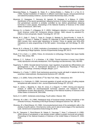 Neuroendocrinologia Comparada
Julho/2010 Pág. 353
Menendez-Pelaez, A., Poeggeler, B., Reiter, R. J., Barlow-Walden, L., Pablos, M. I. e Tan, D. X.
(1993). Nuclear localization of melatonin in different mammalian tissues: immunocytochemical
and radioimmunoassay evidence. Journal of Cellular Biochemistry 53(4), 373-382.
Miyamoto, K., Hasegawa, Y., Nomuera, M., Igarashi, M., Kangawa, K. e Matsuo, H. (1984).
Identification of the second gonadotropin releasing hormone in chicken hypothalamus: evidence
that gonadotropin secretion is probably controlled by two distinct gonadotropin releasing
hormones in avian species. Proceedings of the National Academy of Sciences of the United
States of America 81, 3874-1878.
Moncaut, N., Lo Nostro, F. e Maggese, M. C. (2003). Vitellogenin detection in surface mucus of the
South American cichlid fish Cichlasoma dimerus (Heckel, 1840) induced by estradiol-17.
Effects on liver and gonads. Aquatic Toxicology 63, 127-137.
Morale, M. C., Gallo, F., Tirolo, C., Testa, N., Caniglia, S., Marletta, N., Spina-Purrello, V., Avola, R.,
Caucci, F., Tomasi, P., Delitala, G., Barden, N. e Marchetti, B. (2001). Neuroendocrine–immune
(NEI) circuitry from neuron–glial interactions to function: Focus on gender and HPA–HPG
interactions on early programming of the NEI system. Immunology and Cell Biology 79, 400-
417.
Mousa, M. A. e Mousa, S. A. (2000). Implication of somatolactin in the regulation of sexual maturation
and spawning of Mugil cephalus. Journal of Experimental Zoology 287, 62-73.
Moyle, P. B. e Cech, J. J. (2003). Fishes. An introduction to ichthyology. Prentice Hall, Upper Saddle
River. New Jersey. 590.
Mylonas, C. C., Sullivan, C. V. e Hinshaw, J. M. (1994). Thyroid hormones in brown trout (Salmo
trutta) reproduction and early development. Fish Physiology and Biochemistry 13(6), 485-493.
Nagahama, Y. (2000). Gonadal steroid hormones: major regulators of gonadal sex differentiation and
gametogenesis in fish. In: International Symposium on Reproductive Physiology of Fish,
Bergen, Proccedings. University of Bergen, Bergen. p:211.
Nakajima, K. e Yaoita, Y. (2003). Dual mechanisms governing muscle cell death in tadpole tail during
amphibian metamorphosis. Developmental Dynamics 227, 246-255.
Nelson, J. S. (2006). Fishes of the World. 2nd
Ed. New York. Wiley – Interscience. 601.
Nishikawa, A. e Yoshizato, K. (1986). Hormonal regulation of growth and life span of bullfrog tadpole
tail epidermal cells cultured in vitro. Journal Experimental Zoology 237, 221-230.
Nojiri, H., Ishida, I., Miyashita, E., Sato, M., Urano, A. e Deguchi, T. (1987). Cloning and sequence
analysis of cDNAs for neurohypophysial hormones vasotocin and mesotocin for the
hypothalamus of toad, Bufo japonicus. Proceedings of the National Academy of Sciences of the
United States of America 84, 3043-3046.
Norris, D. O. (2007). Vertebrate endocrinology. Fourth edition. Elsevier. 550.
Olivereau, M. e Ball, J. N. (1966). Histological study of functional ectopic pituitary transplants in fish
(Poecilia Formosa). Proceeding of the Royal Society B: Biological Sciences 164, 106-129.
Olivereau, M. e Rand-Weaver, M. (1994). Immunocytochemical study of the somatolactin cells in the
pituitary of pacific salmon, Oncorhynchus nerka, and O. keta at some stages of the reproductive
cycle. General and Comparative Endocrinology 93, 28-35.
Ono, M., Takayama, Y., Rand-Weaver, M., Sakata, S., Yasunaga, T., Noso, T. e Kawauchi, H. (1990).
cDNA cloning of somatolactin a new pituitary protein related to growth hormonal and prolactin.
Proceedings of the National Academy of Sciences of the United States of America 87, 4330-
4334.
 