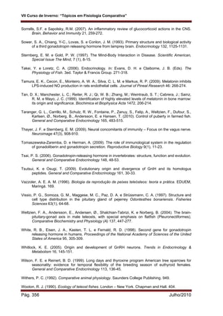 VII Curso de Inverno: “Tópicos em Fisiologia Comparativa”
Pág. 356 Julho/2010
Sorrells, S.F. e Sapolsky, R.M. (2007). An inflammatory review of glucocorticoid actions in the CNS.
Brain, Behavior and Immunity 21, 259-272.
Sower, S. A., Chiang, Y-C., Lovas, S. e Conlon, J. M. (1993). Primary structure and biological activity
of a third gonadotropin releasing hormone from lamprey brain. Endocrinology 132, 1125-1131.
Sternberg, E. M. e Gold, P. W. (1997). The Mind-Body Interaction in Disease. Scientific American,
Special Issue The Mind, 7 (1), 8-15.
Takei, Y. e Loretz, C. A. (2006). Endocrinology. In: Evans, D. H. e Claiborne, J. B. (Eds). The
Physiology of Fish. 3ed. Taylor & Francis Group. 271-318.
Tamura, E. K., Cecon, E., Monteiro, A. W. A., Silva, C. L. M. e Markus, R. P. (2009). Melatonin inhibits
LPS-induced NO production in rats endothelial cells. Journal of Pineal Research 46: 268-274.
Tan, D. X.; Manchester, L. C.; Reiter, R. J.; Qi, W. B.; Zhang, M.; Weintraub, S. T.; Cabrera, J.; Sainz,
R. M. e Mayo, J. C. (1999). Identification of highly elevated levels of melatonin in bone marrow:
its origin and significance. Biochimica et Biophysica Acta 1472, 206-214.
Taranger, G. L., Carrillo, M., Schulz, R. W., Fontaine, P., Zanuy, S., Felip, A., Weltzien, F., Dufour, S.,
Karlsen, Ø., Norberg, B., Andersson, E. e Hansen, T. (2010). Control of puberty in farmed fish.
General and Comparative Endocrinology 165, 483-515.
Thayer, J. F. e Sternberg, E. M. (2009). Neural concomitants of immunity – Focus on the vagus nerve.
Neuroimage 47(3), 908-910.
Tomaszewska-Zaremba, D. e Herman, A. (2009). The role of immunological system in the regulation
of gonadoliberin and gonadotropin secretion. Reproductive Biology 9(1), 11-23.
Tsai, P. S. (2006). Gonadotropin-releasing hormone in invertebrates: structure, function and evolution.
General and Comparative Endocrinology 148, 48-53.
Tsutsui, K. e Osugi, T. (2009). Evolutionary origin and divergence of GnIH and its homologus
peptides. General and Comparative Endocrinology 161, 30-33.
Vazzoler, A. E. A. M. (1996). Biologia da reprodução de peixes teleósteos: teoria e prática. EDUEM,
Maringá. 169.
Vissio, P. G., Somoza, G. M., Maggese, M. C., Paz, D. A. e Strüssmann, C. A. (1997). Structure and
cell type distribution in the pituitary gland of pejerrey Odontesthes bonariensis. Fisheries
Sciences 63(1), 64-68.
Weltzien, F. A., Andersson, E., Andersen, Ø., Shalchian-Tabrizi, K. e Norberg, B. (2004). The brain-
pituitary-gonad axis in male teleosts, with special emphasis on flatfish (Pleuronectiformes).
Comparative Biochemistry and Physiology (A) 137, 447-277.
White, R. B., Eisen, J. A., Kasten, T. L. e Fernald, R. D. (1998). Second gene for gonadotropin
releasing hormone in humans. Proceedings of the National Academy of Sciences of the United
States of America 95, 305-309.
Whitlock, K. E. (2005). Origin and development of GnRH neurons. Trends in Endocrinology &
Metabolism 16, 145-151.
Wilson, F. E. e Reinert, B. D. (1999). Long days and thyroxine program American tree sparrows for
seasonality: evidence for temporal flexibility of the breeding season of euthyroid females.
General and Comparative Endocrinology 113, 136-45.
Withers, P. C. (1992). Comparative animal physiology. Saunders College Publishing. 949.
Wooton, R. J. (1990). Ecology of teleost fishes. London – New York. Chapman and Hall. 404.
 