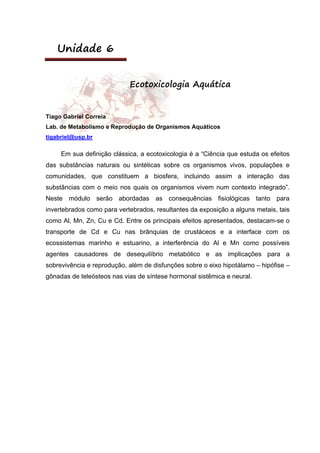 Unidade 6
Ecotoxicologia Aquática
Tiago Gabriel Correia
Lab. de Metabolismo e Reprodução de Organismos Aquáticos
tigabriel@usp.br
Em sua definição clássica, a ecotoxicologia é a “Ciência que estuda os efeitos
das substâncias naturais ou sintéticas sobre os organismos vivos, populações e
comunidades, que constituem a biosfera, incluindo assim a interação das
substâncias com o meio nos quais os organismos vivem num contexto integrado”.
Neste módulo serão abordadas as consequências fisiológicas tanto para
invertebrados como para vertebrados, resultantes da exposição a alguns metais, tais
como Al, Mn, Zn, Cu e Cd. Entre os principais efeitos apresentados, destacam-se o
transporte de Cd e Cu nas brânquias de crustáceos e a interface com os
ecossistemas marinho e estuarino, a interferência do Al e Mn como possíveis
agentes causadores de desequilíbrio metabólico e as implicações para a
sobrevivência e reprodução, além de disfunções sobre o eixo hipotálamo – hipófise –
gônadas de teleósteos nas vias de síntese hormonal sistêmica e neural.
 