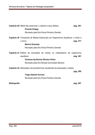 VII Curso de Inverno: “Tópicos em Fisiologia Comparativa”
Pág. 360 Julho/2010
Capítulo 29 Metal não essencial: o cádmio e seus efeitos pág. 361
Priscila Ortega
Revisado pela Dra Flavia Pinheiro Zanotto
Capítulo 30 Transporte de Metais Essenciais em Organismos Aquáticos: o cobre e
o zinco pág. 371
Marina Granado
Revisado pela Dra Flavia Pinheiro Zanotto
Capítulo 31 Efeitos da toxicidade de metais no metabolismo de organismos
aquáticos pág. 381
Vanessa Ap.Rocha Oliveira Vieira
Revisado pela Dra Renata Guimarães Moreira
Capítulo 32 Alterações neuroendócrinas resultantes da exposição a metais
pág. 395
Tiago Gabriel Correia
Revisado pela Dra Flavia Pinheiro Zanotto
Bibliografia pág. 407
 