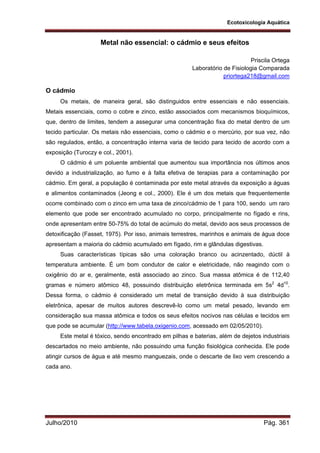 Ecotoxicologia Aquática
Julho/2010 Pág. 361
Metal não essencial: o cádmio e seus efeitos
Priscila Ortega
Laboratório de Fisiologia Comparada
priortega218@gmail.com
O cádmio
Os metais, de maneira geral, são distinguidos entre essenciais e não essenciais.
Metais essenciais, como o cobre e zinco, estão associados com mecanismos bioquímicos,
que, dentro de limites, tendem a assegurar uma concentração fixa do metal dentro de um
tecido particular. Os metais não essenciais, como o cádmio e o mercúrio, por sua vez, não
são regulados, então, a concentração interna varia de tecido para tecido de acordo com a
exposição (Turoczy e col., 2001).
O cádmio é um poluente ambiental que aumentou sua importância nos últimos anos
devido a industrialização, ao fumo e à falta efetiva de terapias para a contaminação por
cádmio. Em geral, a população é contaminada por este metal através da exposição a águas
e alimentos contaminados (Jeong e col., 2000). Ele é um dos metais que frequentemente
ocorre combinado com o zinco em uma taxa de zinco/cádmio de 1 para 100, sendo um raro
elemento que pode ser encontrado acumulado no corpo, principalmente no fígado e rins,
onde apresentam entre 50-75% do total de acúmulo do metal, devido aos seus processos de
detoxificação (Fasset, 1975). Por isso, animais terrestres, marinhos e animais de água doce
apresentam a maioria do cádmio acumulado em fígado, rim e glândulas digestivas.
Suas características típicas são uma coloração branco ou acinzentado, dúctil à
temperatura ambiente. É um bom condutor de calor e eletricidade, não reagindo com o
oxigênio do ar e, geralmente, está associado ao zinco. Sua massa atômica é de 112,40
gramas e número atômico 48, possuindo distribuição eletrônica terminada em 5s2
4d10
.
Dessa forma, o cádmio é considerado um metal de transição devido à sua distribuição
eletrônica, apesar de muitos autores descrevê-lo como um metal pesado, levando em
consideração sua massa atômica e todos os seus efeitos nocivos nas células e tecidos em
que pode se acumular (http://www.tabela.oxigenio.com, acessado em 02/05/2010).
Este metal é tóxico, sendo encontrado em pilhas e baterias, além de dejetos industriais
descartados no meio ambiente, não possuindo uma função fisiológica conhecida. Ele pode
atingir cursos de água e até mesmo manguezais, onde o descarte de lixo vem crescendo a
cada ano.
 
