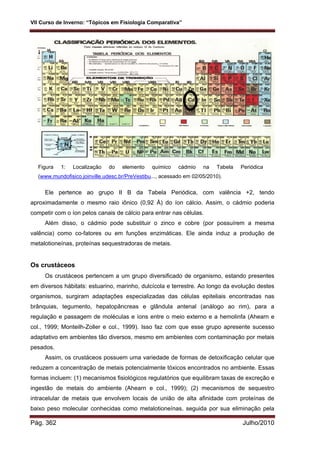 VII Curso de Inverno: “Tópicos em Fisiologia Comparativa”
Pág. 362 Julho/2010
Figura 1: Localização do elemento químico cádmio na Tabela Periódica
(www.mundofisico.joinville.udesc.br/PreVestibu..., acessado em 02/05/2010).
Ele pertence ao grupo II B da Tabela Periódica, com valência +2, tendo
aproximadamente o mesmo raio iônico (0,92 Å) do íon cálcio. Assim, o cádmio poderia
competir com o íon pelos canais de cálcio para entrar nas células.
Além disso, o cádmio pode substituir o zinco e cobre (por possuírem a mesma
valência) como co-fatores ou em funções enzimáticas. Ele ainda induz a produção de
metalotioneínas, proteínas sequestradoras de metais.
Os crustáceos
Os crustáceos pertencem a um grupo diversificado de organismo, estando presentes
em diversos hábitats: estuarino, marinho, dulcícola e terrestre. Ao longo da evolução destes
organismos, surgiram adaptações especializadas das células epiteliais encontradas nas
brânquias, tegumento, hepatopâncreas e glândula antenal (análogo ao rim), para a
regulação e passagem de moléculas e íons entre o meio externo e a hemolinfa (Ahearn e
col., 1999; Monteilh-Zoller e col., 1999). Isso faz com que esse grupo apresente sucesso
adaptativo em ambientes tão diversos, mesmo em ambientes com contaminação por metais
pesados.
Assim, os crustáceos possuem uma variedade de formas de detoxificação celular que
reduzem a concentração de metais potencialmente tóxicos encontrados no ambiente. Essas
formas incluem: (1) mecanismos fisiológicos regulatórios que equilibram taxas de excreção e
ingestão de metais do ambiente (Ahearn e col., 1999); (2) mecanismos de sequestro
intracelular de metais que envolvem locais de união de alta afinidade com proteínas de
baixo peso molecular conhecidas como metalotioneínas, seguida por sua eliminação pela
 