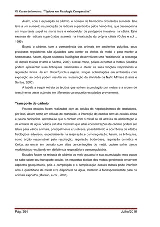 VII Curso de Inverno: “Tópicos em Fisiologia Comparativa”
Pág. 364 Julho/2010
Assim, com a exposição ao cádmio, o número de hemócitos circulantes aumenta. Isto
leva a um aumento na produção de radicais superóxidos pelos hemócitos, que desempenha
um importante papel na morte intra e extracelular de patógenos invasivos na célula. Este
excesso de radicais superóxidos acarreta na intoxicação da própria célula (Coles e col .,
1995).
Exceto o cádmio, com a permanência dos animais em ambientes poluídos, seus
processos regulatórios são ajustados para conter os efeitos do metal e para manter a
homeostase. Assim, alguns sistemas fisiológicos desenvolvem uma “resistência” à presença
de metais tóxicos (Harris e Santos, 2000). Desse modo, peixes expostos a metais pesados
podem apresentar suas brânquias danificadas e afetar as suas funções respiratórias e
regulação iônica. Já em Oncorhynchus mykiss, longas aclimatações em ambientes com
exposição ao cobre podem resultar na restauração da atividade da Na/K ATPase (Harris e
Santos, 2000).
A tabela a seguir retrata os tecidos que sofrem acumulação por metais e a ordem de
crescimento deste acúmulo em diferentes caranguejos estudados previamente.
Transporte de cádmio
Poucos estudos foram realizados com as células do hepatopâncreas de crustáceos,
por isso, assim como em células de brânquias, a interação do cádmio com as células ainda
é pouco conhecida. Acredita-se que o contato com o metal se dá através da alimentação e
da entrada de água. Vários estudos mostram que altas concentrações de cádmio podem ser
letais para vários animais, principalmente crustáceos, possibilitando a ocorrência de efeitos
fisiológicos adversos, especialmente na respiração e osmoregulação. Assim, as brânquias,
como órgão responsável pela respiração, regulação ácido-base, regulação osmótica e
iônica, ao entrar em contato com altas concentrações do metal, podem sofrer danos
morfológicos resultando em deficiência respiratória e osmoregulatória.
Estudos focam na retirada de cádmio do meio aquático e sua acumulação, mas pouco
se sabe sobre seu transporte celular. As respostas tóxicas dos metais geralmente envolvem
aspectos geoquímicos, pois a competição e a complexação desses metais pode interferir
com a quantidade de metal livre disponível na água, afetando a biodisponibilidade para os
animais expostos (Matsuo, e col., 2005).
 