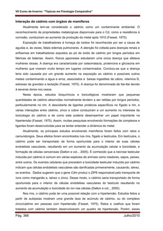 VII Curso de Inverno: “Tópicos em Fisiologia Comparativa”
Pág. 368 Julho/2010
Interação do cádmio com órgãos de mamíferos
Atualmente tem-se considerado o cádmio como um contaminante ambiental. O
reconhecimento de propriedades metalúrgicas disponíveis para o Cd, como a resistência à
corrosão, conduziram ao aumento da produção do metal após 1910 (Fasset, 1975).
Exposição de trabalhadores à fumaça de óxidos foi reconhecida por ser a causa de
agudas e, às vezes, fatais edemas pulmonares. A atenção foi voltada para doenças renais e
enfisemas em trabalhadores expostos ao pó de óxido de cádmio por longos períodos em
fábricas de baterias. Assim, físicos japoneses estudaram uma única doença que afetava
mulheres idosas. A doença era caracterizada por osteomalacia, proteinúria e glicosúria em
mulheres que viveram muito tempo em lugares contaminados. Concluiu-se que a doença
teria sido causada por um grande aumento na exposição ao cádmio e possíveis outros
metais contaminando a água e arroz, associados a baixas ingestões de cálcio, vitamina D,
estresse da gravidez e lactação (Fasset, 1975). A doença foi denominada de Itai-Itai devido
à severas dores nos ossos.
Nesta época, estudos bioquímicos e toxicológicos mostraram que pequenas
quantidades de cádmio absorvidas normalmente tendem a ser retidas por longos períodos,
particularmente no rim. A descoberta de ligantes protéicos específicos no fígado e rim, e
várias interações entre cádmio, zinco e cobre conduziram a um aumento no interesse da
toxicologia do cádmio e de como este poderia desempenhar um papel importante na
hipertensão (Fasset, 1975). Assim, muitas pesquisas envolvendo formações de complexos e
ligantes foram desenvolvidas para se tentar entender a dinâmica do metal.
Atualmente, os principais estudos envolvendo mamíferos foram feitos com ratos e
camundongos. Seus efeitos foram encontrados nos rins, fígado e testículos. Em testículos, o
cádmio pode ser transportado de forma oportunista para o interior de suas células
endoteliais vasculares, resultando em um aumento da acumulação celular e toxicidade, e
formação de células cancerosas (Dalton e col.., 2005). É conhecido que a necrose testicular
induzida por cádmio é comum em várias espécies de animais como roedores, sapos, peixes,
entre outros. Os eventos celulares que precedem a toxicidade testicular induzida por cádmio
indicam que células endoteliais vasculares são danificadas primeiramente, causando, talvez,
os eventos. Dados sugerem que o gene Cdm produz o ZIP8 responsável pelo transporte de
íons como manganês e, talvez o zinco. Desse modo, o cádmio seria transportado de forma
oportunista para o interior de células endoteliais vasculares do testículo resultando no
aumento da acumulação e toxicidade do íon nas células (Dalton e col.., 2005).
Nos rins, o cádmio pode ter uma possível relação com a hipertensão. Estudos feitos a
partir de autopsias mostram uma grande taxa de acúmulo de cádmio, ou do complexo
zinco/cádmio em pessoas com hipertensão (Fasset, 1975). Ratos e coelhos que foram
tratados com cádmio também desenvolveram um quadro de hipertensão. Porém, esses
 