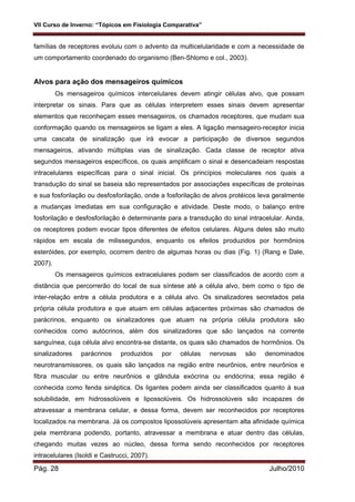 VII Curso de Inverno: “Tópicos em Fisiologia Comparativa”
Pág. 28 Julho/2010
famílias de receptores evoluiu com o advento da multicelularidade e com a necessidade de
um comportamento coordenado do organismo (Ben-Shlomo e col., 2003).
Alvos para ação dos mensageiros químicos
Os mensageiros químicos intercelulares devem atingir células alvo, que possam
interpretar os sinais. Para que as células interpretem esses sinais devem apresentar
elementos que reconheçam esses mensageiros, os chamados receptores, que mudam sua
conformação quando os mensageiros se ligam a eles. A ligação mensageiro-receptor inicia
uma cascata de sinalização que irá evocar a participação de diversos segundos
mensageiros, ativando múltiplas vias de sinalização. Cada classe de receptor ativa
segundos mensageiros específicos, os quais amplificam o sinal e desencadeiam respostas
intracelulares específicas para o sinal inicial. Os princípios moleculares nos quais a
transdução do sinal se baseia são representados por associações específicas de proteínas
e sua fosforilação ou desfosforilação, onde a fosforilação de alvos protéicos leva geralmente
a mudanças imediatas em sua configuração e atividade. Deste modo, o balanço entre
fosforilação e desfosforilação é determinante para a transdução do sinal intracelular. Ainda,
os receptores podem evocar tipos diferentes de efeitos celulares. Alguns deles são muito
rápidos em escala de milissegundos, enquanto os efeitos produzidos por hormônios
esteróides, por exemplo, ocorrem dentro de algumas horas ou dias (Fig. 1) (Rang e Dale,
2007).
Os mensageiros químicos extracelulares podem ser classificados de acordo com a
distância que percorrerão do local de sua síntese até a célula alvo, bem como o tipo de
inter-relação entre a célula produtora e a célula alvo. Os sinalizadores secretados pela
própria célula produtora e que atuam em células adjacentes próximas são chamados de
parácrinos, enquanto os sinalizadores que atuam na própria célula produtora são
conhecidos como autócrinos, além dos sinalizadores que são lançados na corrente
sanguínea, cuja célula alvo encontra-se distante, os quais são chamados de hormônios. Os
sinalizadores parácrinos produzidos por células nervosas são denominados
neurotransmissores, os quais são lançados na região entre neurônios, entre neurônios e
fibra muscular ou entre neurônios e glândula exócrina ou endócrina; essa região é
conhecida como fenda sináptica. Os ligantes podem ainda ser classificados quanto à sua
solubilidade, em hidrossolúveis e lipossolúveis. Os hidrossolúveis são incapazes de
atravessar a membrana celular, e dessa forma, devem ser reconhecidos por receptores
localizados na membrana. Já os compostos lipossolúveis apresentam alta afinidade química
pela membrana podendo, portanto, atravessar a membrana e atuar dentro das células,
chegando muitas vezes ao núcleo, dessa forma sendo reconhecidos por receptores
intracelulares (Isoldi e Castrucci, 2007).
 