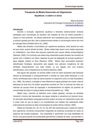 Ecotoxicologia Aquática
Julho/2010 Pág. 371
Transporte de Metais Essenciais em Organismos
Aquáticos: o cobre e o zinco
Marina Granado
Laboratório de Fisiologia Comparada de Crustáceos
marinagranado@usp.br
Introdução
Durante a evolução, organismos aquáticos e terrestres desenvolveram diversas
estratégias para manutenção do equilíbrio das relações de íons de metais presentes e
viáveis no meio ambiente. As células selecionam íons necessários para o desenvolvimento
e excluem aqueles que não o são e posteriormente mantém a concentração interna dos íons
em situação ótima (Perales-Vela e col., 2006).
Metais são tomados e acumulados por organismos aquáticos, tanto através do meio
em que vivem, quanto através da dieta. Muitos metais traço atuam como metais essenciais
no metabolismo, mas todos eles possuem potencial para causar efeitos ecotoxicológicos
(Rainbow, 2000). Foi concluído que metais traço dissolvidos podem também ser tomados de
acordo com o habitat e por último, depende do grau de adaptação de animais aquáticos à
água salgada, salobra ou doce (Rainbow, 2000). Metais traço acumulados requerem
detoxificação fisiológica, tipicamente pela ligação com grânulos inorgânicos de alta
afinidade, frequentemente com base fosfato, ou por ligação com uma proteína
detoxificadora, como metalotioneína ou ferritina (Rainbow, 2000).
Nas águas não poluidas, os animais obtêm muito do cobre necessário pela absorção
através da alimentação e consequentemente a tomada de cobre pelas brânquias é a de
menor contribuição para o total de cobre presente no organismo como um todo (Campbell e
col., 1999). No entanto, a situação é muito diferente em águas poluídas com cobre, onde as
brânquias de truta arco íris podem apresentar aumento de 10% no acúmulo de cobre em
intervalo de poucas horas de exposição e simultaneamente há registro de aumento da
concentração de cobre no sangue destes animais (Campbell e col., 1999).
Metais traço, incluindo os definidos como metais pesados, oriundos da atividade
industrial e mineira são descartados nas águas costeiras e estuarinas em diversos locais.
Os derivados descartados antropogenicamente podem acumular em sedimentos locais (até
5 vezes mais do que na água) e os invertebrados que habitam tais sedimentos estão
potencialmente expostos às altas concentrações de metais (Harris e Santos, 2000).
Metais de transição (Cu, Zn, Fe, Co, Se, Mn) são essenciais para a saúde da maioria
dos organismos, formando componentes integrantes de proteínas envolvidas em todos os
aspectos das funções biológicas. Sua ubiqüidade é “governada” por suas habilidades de
formar uma gama grande de coordenadas geométricas e estados de redox, que permitem a
 