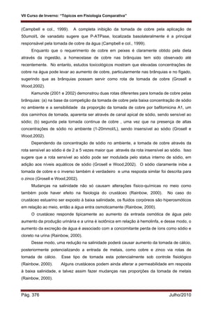 VII Curso de Inverno: “Tópicos em Fisiologia Comparativa”
Pág. 376 Julho/2010
(Campbell e col., 1999). A completa inibição da tomada de cobre pela aplicação de
50umol/L de vanadato sugere que P-ATPase, localizada basolateralmente é a principal
responsável pela tomada de cobre da água (Campbell e col., 1999).
Enquanto que o requerimento de cobre em peixes é claramente obtido pela dieta
através da ingestão, a homeostase de cobre nas brânquias tem sido observado até
recentemente. No entanto, estudos toxicológicos mostram que elevadas concentrações de
cobre na água pode levar ao aumento de cobre, particularmente nas brânquias e no fígado,
sugerindo que as brânquias possam servir como rota de tomada de cobre (Grosell e
Wood,2002).
Kamunde (2001 e 2002) demonstrou duas rotas diferentes para tomada de cobre pelas
brânquias: (a) na base da competição da tomada de cobre pela baixa concentração de sódio
no ambiente e a sensibilidade da proporção da tomada de cobre por bafilomicina A1, um
dos caminhos de tomada, aparenta ser através de canal apical de sódio, sendo sensível ao
sódio; (b) segunda pela tomada continua de cobre , uma vez que na presença de altas
concentrações de sódio no ambiente (1-20mmol/L), sendo insensível ao sódio (Grosell e
Wood,2002).
Dependendo da concentração de sódio no ambiente, a tomada de cobre através da
rota sensível ao sódio é de 2 a 5 vezes maior que através da rota insensível ao sódio. Isso
sugere que a rota sensível ao sódio pode ser modulada pelo status interno de sódio, em
adição aos níveis aquáticos de sódio (Grosell e Wood,2002). O sódio claramente inibe a
tomada de cobre e o inverso também é verdadeiro e uma resposta similar foi descrita para
o zinco (Grosell e Wood,2002).
Mudanças na salinidade não só causam alterações físico-químicas no meio como
também pode haver efeito na fisiologia do crustáceo (Rainbow, 2000). No caso do
crustáceo estuarino ser exposto à baixa salinidade, os fluidos corpóreos são hiperosmóticos
em relação ao meio, então a água entra osmoticamente (Rainbow, 2000).
O crustáceo responde tipicamente ao aumento da entrada osmótica de água pelo
aumento da produção urinária e a urina é isotônica em relação à hemolinfa, e desse modo, o
aumento da excreção de água é associado com a concomitante perda de íons como sódio e
cloreto na urina (Rainbow, 2000).
Desse modo, uma redução na salinidade poderá causar aumento da tomada de cálcio,
posteriormente potencializando a entrada de metais, como cobre e zinco via rotas de
tomada de cálcio. Esse tipo de tomada esta potencialmente sob controle fisiológico
(Rainbow, 2000). Alguns crustáceos podem ainda alterar a permeabilidade em resposta
à baixa salinidade, e talvez assim fazer mudanças nas proporções da tomada de metais
(Rainbow, 2000).
 