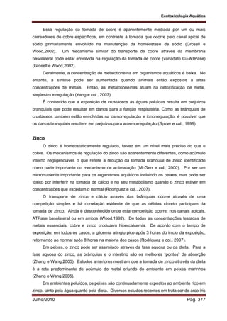 Ecotoxicologia Aquática
Julho/2010 Pág. 377
Essa regulação da tomada de cobre é aparentemente mediada por um ou mais
carreadores de cobre específicos, em contraste à tomada que ocorre pelo canal apical de
sódio primariamente envolvido na manutenção da homeostase de sódio (Grosell e
Wood,2002). Um mecanismo similar do transporte de cobre através da membrana
basolateral pode estar envolvida na regulação da tomada de cobre (vanadato Cu-ATPase)
(Grosell e Wood,2002).
Geralmente, a concentração de metalotioneína em organismos aquáticos é baixa. No
entanto, a síntese pode ser aumentada quando animais estão expostos à altas
concentrações de metais. Então, as metalotioneínas atuam na detoxificação de metal,
seqüestro e regulação (Yang e col., 2007).
É conhecido que a exposição de crustáceos às águas poluídas resulta em prejuizos
branquiais que pode resultar em danos para a função respiratória. Como as brânquias de
crustáceos também estão envolvidas na osmorregulação e ionorregulação, é possível que
os danos branquiais resultem em prejuízos para a osmorregulação (Spicer e col., 1998).
Zinco
O zinco é homeostaticamente regulado, talvez em um nível mais preciso do que o
cobre. Os mecanismos de regulação do zinco são aparentemente diferentes, como acúmulo
interno negligenciável, o que reflete a redução da tomada branquial de zinco identificado
como parte importante do mecanismo de aclimatação (McGerr e col., 2000). Por ser um
micronutriente importante para os organismos aquáticos incluindo os peixes, mas pode ser
tóxico por interferir na tomada de cálcio e no seu metabolismo quando o zinco estiver em
concentrações que excedam o normal (Rodriguez e col., 2007).
O transporte de zinco e cálcio através das brânquias ocorre através de uma
competição simples e há correlação evidente de que as células cloreto participam da
tomada de zinco. Ainda é desconhecido onde esta competição ocorre: nos canais apicais,
ATPase basolateral ou em ambos (Wood,1992). De todas as concentrações testadas de
metais essenciais, cobre e zinco produzem hipercalcemia. De acordo com o tempo de
exposição, em todos os casos, a glicemia atingiu pico após 3 horas do inicio da exposição,
retornando ao normal após 8 horas na maioria dos casos (Rodriguez e col., 2007).
Em peixes, o zinco pode ser assimilado através da fase aquosa ou da dieta. Para a
fase aquosa do zinco, as brânquias e o intestino são os melhores “pontos” de absorção
(Zhang e Wang,2005). Estudos anteriores mostram que a tomada de zinco através da dieta
é a rota predominante de acúmulo do metal oriundo do ambiente em peixes marinhos
(Zhang e Wang,2005).
Em ambientes poluídos, os peixes são continuadamente expostos ao ambiente rico em
zinco, tanto pela água quanto pela dieta. Diversos estudos recentes em truta cor de arco íris
 