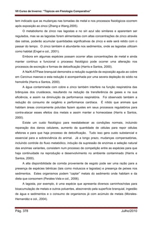 VII Curso de Inverno: “Tópicos em Fisiologia Comparativa”
Pág. 378 Julho/2010
tem indicado que as mudanças nas tomadas de metal e nos processos fisiológicos ocorrem
após exposição ao zinco (Zhang e Wang,2005).
O metabolismo de zinco nas lagostas e no siri azul são similares e aparentam ser
regulados, mas se as lagostas forem alimentadas com altas concentrações de zinco através
das ostras, poderão acumular quantidades significativas de zinco e este será retido com o
passar do tempo. O zinco também é abundante nos sedimentos, onde as lagostas utilizam
como habitat (Engel e col., 2001).
Embora em algumas espécies possam ocorrer altas concentrações de metal e ainda
manter continuo e funcional o processo fisiológico pode ocorrer uma alteração nos
processos de excreção e formas de detoxificação (Harris e Santos, 2000).
A Na/K-ATPase branquial demonstra a redução sugerida da exposição aguda ao cobre
em Carcinus maenas e esta redução é acompanhada por uma severa depleção do sódio na
hemolinfa (Harris e Santos, 2000).
A água contaminada com cobre e zinco também interfere na função respiratória das
brânquias dos crustáceos, resultando na redução da transferência de gases e na sua
eficiência, e assim na diminuição da performance respiratória. Foi observado também a
redução do consumo de oxigênio e performance cardíaca. É nítido que animais que
habitam áreas cronicamente poluídas fazem ajustes em seus processos regulatórios para
contra-atacar esses efeitos dos metais e assim manter a homeostase (Harris e Santos,
2000).
Existe um custo fisiológico para reestabelecer as condições normais, incluindo
reparação dos danos celulares, aumento da quantidade de células para repor células
efetoras e para que haja processo de detoxificação. Tudo isso gera custo substancial e
essencial para a sobrevivência do animal. Já a longo prazo, mudanças compensatórias,
incluindo controle do fluxo metabólico, indução da supressão de enzimas e seleção natural
das enzimas variantes, consistem num processo de competição entre as espécies para que
haja continuidade na reprodução e desenvolvimento no ambiente contaminado (Harris e
Santos, 2000).
A alta disponibilidade de comida proveniente de esgoto pode ser uma razão para a
presença de espécies bênticas (tais como moluscos e lagostas) e presença de peixes nos
sedimentos. Estes organismos podem “captar” metais do sedimento onde habitam e da
dieta que consomem (Perales-Vela e col., 2006).
A lagosta, por exemplo, é uma espécie que apresenta diversos caminhos/rotas para
bioacumulação de metais e outros poluentes, absorvendo pela superfície branquial, ingestão
de água e sedimentos e o consumo de organismos já com acúmulo de metais (Morales-
Hernandéz e col., 2004).
 
