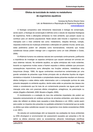 Ecotoxicologia Aquática
Julho/2010 Pág. 381
Efeitos da toxicidade de metais no metabolismo
de organismos aquáticos
Vanessa Ap.Rocha Oliveira Vieira
Lab. de Metabolismo e Reprodução de Organismos Aquáticos
vroliveira@usp.br
A fisiologia comparativa está intimamente relacionada à biologia da conservação,
sendo assim, a fisiologia da conservação é definida como o estudo de respostas fisiológicas
de organismos, frente a alterações antrópicas no meio ambiente, que possam causar ou
contribuir para um declínio populacional. Neste estudo está incluído o organismo e suas
interações com o meio ambiente tais como: metabolismo, relações térmicas, nutrição,
respostas endócrinas às mudanças ambientais e alterações em padrões imunes, sendo que,
estes parâmetros podem ser utilizados como biomarcadores, indicando que muitas
substâncias tóxicas podem interagir com o organismo como um todo (Wikelski e Cooke,
2006).
A influência humana nos sistemas naturais tem aumentado continuamente, justificando
a importância de investigar os aspectos antrópicos que causam estresse em animais em
seus sistemas naturais. No ambiente aquático, as ações antrópicas são muito evidentes,
levando os organismos muitas vezes a ficarem expostos a efeitos subletais que provocam
consequências imprevisíveis como alterações nas funções celulares, metabólicas e/ou
bioquímicas (Araújo, 1998). As águas continentais encontram-se contaminadas por uma
grande variedade de poluentes cujas fontes principais são os efluentes líquidos de origem
doméstica e industrial. A diversidade e complexidade destes poluentes resultam em diversos
efeitos biológicos e estes efeitos estão relacionados com a composição química de cada
poluente despejado no ambiente aquático, dentre estes estão os poluentes das classes dos
metais e considerando que há mais de um contaminante presente nas águas pode haver
interação entre eles com possíveis efeitos sinergéticos, antagônicos, de potenciação ou
adição (Zagatto e Bertoletti, 2006; Mozeto e Zagatto, 2006).
O monitoramento e a avaliação do risco dos ambientes impactados não podem ser
baseados exclusivamente em análises químicas de amostras ambientais, pois dados como
estes não refletem os efeitos reais causados a biota (Barsiene e col. 2006,), sendo assim
para avaliar os impactos dos poluentes na qualidade ambiental é fundamental que se avalie
os efeitos que estas substâncias causam nos organismos vivos destes ecossistemas (Wells
e col. 2001).
Os estudos em ecotoxicologia vêm se baseando nas avaliações de riscos ambientais
ou ERA (Ecological or environmental risk assessment) causados por poluentes a fim de
definir os efeitos adversos sobre os ecossistemas utilizando metodologias científicas
 