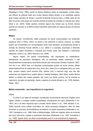 VII Curso de Inverno: “Tópicos em Fisiologia Comparativa”
Pág. 382 Julho/2010
(Depledge e Fossi, 1994), porém os efeitos deletérios sobre as populações, muitas vezes,
são difíceis de detectar dado que muitos desses efeitos tendem a se manifestar apenas
após longos períodos de tempo e quando finalmente tornar-se claro, o efeito pode ter ido
além do ponto onde possa ser revertido através de ações de correção ou redução dos riscos
(Oost e col., 2003). Neste capítulo veremos alguns dos metais que se tornam tóxicos
quando em excesso e os efeitos dessa toxicidade observados em alguns grupos de animais
aquáticos.
Metais
Os metais, normalmente, estão presentes em baixa concentrações nos ambientes
aquáticos (Ash e Stone, 2003), no litoral e rios próximos a centros urbanos, os metais
podem ser encontrados em concentrações muito mais elevadas, provavelmente devido à
entrada de sistemas fluviais (Morillo e col., 2004) e à poluição, associada a efluentes
líquidos de origem doméstica e industrial que muitas vezes não recebem o tratamento
adequado. (Chen e col., 2005; Wannaz e col., 2006).
Alguns metais, em baixas concentrações, são importantes no metabolismo,
participando de processos fisiológicos, são os chamados metais essenciais, e são
frequentemente transportados ativamente através das membranas (Tamás e Wysocki 2001,
Van Ho e col., 2002) mas, em elevadas concentrações podem se tornar tóxicos. Nessa
classe destacam-se os metais ferro (Fe), zinco (Zn), cobre (Cu) e manganês (Mn), por outro
lado, existem metais como chumbo (Pb), cádmio (Cd) e mercúrio (Hg), que não são
essenciais aos organismos e podem alterar o estado fisiológico, além disso, muitos fatores
afetam os efeitos dos metais pesados, tais como sua forma química, via de entrada no
organismo, duração da exposição, idade e espécie do animal (Kostial e col., 1978; Madsen-
Moller, 1991)
Metais essenciais : sua importância no organismo
Cobre
O cobre é um metal de transição, considerado micronutriente essencial. Órgãos como
fígado, cérebro e coração contêm quantidades consideráveis de cobre (Watanabe e col.,
1997), ele é um fator requerido para a função celular (Karan e col., 1998; McGeer e col.,
2000) atuando como cofator enzimático em vários processos biológicos, além de estar
envolvido no processo de transferência de elétrons na cadeia respiratória (Watanabe e col.,
1997, Camakaris e col., 1999; Celik e Oehlenschager, 2004) em reações redox em enzimas
tais como citocromo, oxidase e superóxido dismutase (Watanabe e col., 1997, Camakaris e
col., 1999). Apesar disso, em altas concentrações pode vir a ser prejudicial ao organismo.
 