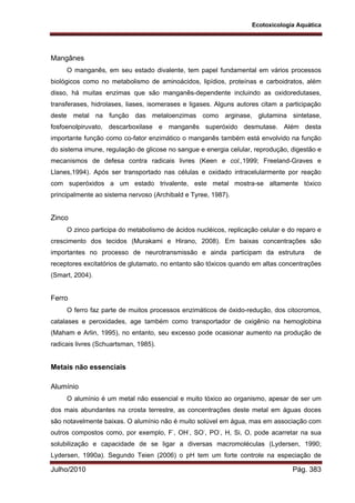 Ecotoxicologia Aquática
Julho/2010 Pág. 383
Mangânes
O manganês, em seu estado divalente, tem papel fundamental em vários processos
biológicos como no metabolismo de aminoácidos, lipídios, proteínas e carboidratos, além
disso, há muitas enzimas que são manganês-dependente incluindo as oxidoredutases,
transferases, hidrolases, liases, isomerases e ligases. Alguns autores citam a participação
deste metal na função das metaloenzimas como arginase, glutamina sintetase,
fosfoenolpiruvato, descarboxilase e manganês superóxido desmutase. Além desta
importante função como co-fator enzimático o manganês também está envolvido na função
do sistema imune, regulação de glicose no sangue e energia celular, reprodução, digestão e
mecanismos de defesa contra radicais livres (Keen e col.,1999; Freeland-Graves e
Llanes,1994). Após ser transportado nas células e oxidado intracelularmente por reação
com superóxidos a um estado trivalente, este metal mostra-se altamente tóxico
principalmente ao sistema nervoso (Archibald e Tyree, 1987).
Zinco
O zinco participa do metabolismo de ácidos nucléicos, replicação celular e do reparo e
crescimento dos tecidos (Murakami e Hirano, 2008). Em baixas concentrações são
importantes no processo de neurotransmissão e ainda participam da estrutura de
receptores excitatórios de glutamato, no entanto são tóxicos quando em altas concentrações
(Smart, 2004).
Ferro
O ferro faz parte de muitos processos enzimáticos de óxido-redução, dos citocromos,
catalases e peroxidades, age também como transportador de oxigênio na hemoglobina
(Maham e Arlin, 1995), no entanto, seu excesso pode ocasionar aumento na produção de
radicais livres (Schuartsman, 1985).
Metais não essenciais
Alumínio
O alumínio é um metal não essencial e muito tóxico ao organismo, apesar de ser um
dos mais abundantes na crosta terrestre, as concentrações deste metal em águas doces
são notavelmente baixas. O alumínio não é muito solúvel em água, mas em associação com
outros compostos como, por exemplo, F-
, OH-
, SO-
, PO-
, H, Si, O, pode acarretar na sua
solubilização e capacidade de se ligar a diversas macromoléculas (Lydersen, 1990;
Lydersen, 1990a). Segundo Teien (2006) o pH tem um forte controle na especiação de
 
