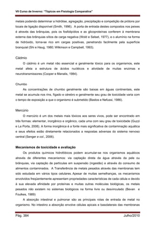 VII Curso de Inverno: “Tópicos em Fisiologia Comparativa”
Pág. 384 Julho/2010
metais podendo determinar a hidrólise, agregação, precipitação e competição de prótons por
locais de ligação disponível (Smith, 1996). A porta de entrada destes compostos nos peixes
é através das brânquias, pois os fosfolipídios e as glicoproteínas conferem à membrana
externa das brânquias sítios de carga negativa (Wold e Selset, 1977), e o alumínio na forma
de hidróxido, torna-se rico em cargas positivas, penetrando facilmente pela superfície
branquial (Shi e Haug, 1980; Wilkinson e Campbell, 1993).
Cádmio
O cádmio é um metal não essencial e geralmente tóxico para os organismos, este
metal afeta a estrutura de ácidos nucléicos e atividade de muitas enzimas e
neurotransmissores (Cooper e Manalis, 1984).
Chumbo
As concentrações de chumbo geralmente são baixas em águas continentais, este
metal se acumula nos rins, fígado e cérebro e geralmente seu grau de toxicidade varia com
o tempo de exposição a que o organismo é submetido (Bastos e Nefussi, 1986).
Mercúrio
O mercúrio é um dos metais mais tóxicos aos seres vivos, pode ser encontrado em
três formas: elementar, inorgânico e orgânico, cada uma com seu grau de toxicidade (Guzzi
e La Porta, 2008). A forma inorgânica é a fonte mais significativa de contaminação aquática
e seus efeitos estão diretamente relacionados a respostas adversas do sistema nervoso
central (Senger e col., 2006).
Mecanismos de toxicidade e avaliação
Os produtos químicos hidrofóbicos podem acumular-se nos organismos aquáticos
através de diferentes mecanismos: via captação direta da água através da pele ou
brânquias, via captação de partículas em suspensão (ingestão) e através do consumo de
alimentos contaminados. A Transferência de metais pesados através das membranas tem
sido estudada em vários tipos celulares. Apesar de muitas semelhanças, os mecanismos
envolvidos freqüentemente apresentam propriedades características de cada célula e devido
à sua elevada afinidade por proteínas e muitas outras moléculas biológicas, os metais
pesados não existem no sistemas biológicos na forma livre ou desvinculado (Bevan e
Foulkes, 1989)
A absorção intestinal e pulmonar são as principais rotas de entrada de metal no
organismo. No intestino a absorção envolve células apicais e basolaterais das membranas
 