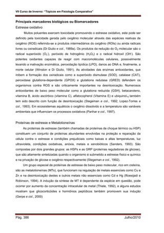 VII Curso de Inverno: “Tópicos em Fisiologia Comparativa”
Pág. 386 Julho/2010
Principais marcadores biológicos ou Biomarcadores
Estresse oxidativo
Muitos poluentes exercem toxicidade promovendo o estresse oxidativo, este pode ser
definido pela toxicidade gerada pelo oxigênio molecular através das espécies reativas de
oxigênio (ROS) referindo-se a produtos intermediários do oxigênio (ROIs) ou ainda radicais
livres ou oxiradicais (Di Giulio e col., 1989a). Os produtos da redução do O2 molecular são o
radical superóxido (O2
-
), peróxido de hidrogênio (H2O2) e o radical hidroxil (OH-
). São
potentes oxidantes capazes de reagir com macromoléculas celulares, possivelmente
levando a inativação enzimática, peroxidação lipídica (LPO), danos ao DNA e, finalmente, a
morte celular (Winston e Di Giulio, 1991). As atividades das enzimas antioxidantes, que
inibem a formação dos oxiradicais como a superóxido dismutase (SOD), catalase (CAT),
peroxidase glutationa-dependente (GPOX) e glutationa redutase (GRED) defendem os
organismos contra ROS e são criticamente importantes na desintoxicação. Numerosos
antioxidantes de baixo peso molecular como a glutationa reduzida (GSH), betacaroteno,
vitamina B, ácido ascórbico (vitamina C), alfatocopherol (Vitamina E) e ubiquinol10 também
tem sido descrito com função de desintoxicação (Stegeman e col., 1992; Lopez-Torres e
col., 1993). Em ecossistemas aquáticos o oxigênio dissolvido e a temperatura são variáveis
ambientais que influenciam os processos oxidativos (Parihar e col., 1997).
Proteínas de estresse e Metalotioneínas
As proteínas de estresse (também chamadas de proteínas de choque térmico ou HSP)
constituem um conjunto de proteínas abundantes envolvidas na proteção e reparação da
célula contra o estresse e condições prejudiciais como baixas e altas temperaturas, luz
ultravioleta, condições oxidativas, anóxia, metais e xenobióticos (Sanders, 1993). São
compostas por dois grandes grupos: as HSPs e as GRP (proteínas reguladoras de glicose),
que são altamente sintetizadas quando o organismo é submetido a estresse físico e químico
e na privação de glicose e oxigênio respectivamente (Stegeman e col., 1992).
Um grupo especial de proteínas de estresse de baixo peso molecular, rico em cisteína,
são as metalotioneínas (MTs), que funcionam na regulação de metais essenciais como Cu e
Zn e na desintoxicação destes e outros metais não essenciais como Cd e Hg (Roesijadi e
Robinson, 1994). A indução da síntese de MT é dependente da espécie em questão, pode
ocorrer por aumento da concentração intracelular de metal (Thiele, 1992), e alguns estudos
mostram que glicocorticóides e hormônios peptídicos também promovem sua indução
(Gerpe e col., 2000)
 