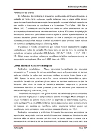 Ecotoxicologia Aquática
Julho/2010 Pág. 387
Peroxidação de lipídios
Os fosfolipídios de membrana de organismos aeróbios estão continuamente sujeitos a
oxidação por fontes tanto endógenas quanto exógenas, mas a própria célula contém
mecanismos antioxidantes para prevenção da peroxidação e uma variedade de mecanismos
que mantém a integridade da membrana e a homeostase (Vigo-Pelfrey, 1990; Dix e
Aikens,1993). O processo de peroxidação é uma reação em cadeia especialmente para os
ácidos graxos polinsaturados que são mais sensíveis a ação de ROS devido à dupla ligação
de carbonos. Membranas peroxidadas tornam-se rígidas e perdem a permeabilidade e os
produtos resultantes podem provocar mutações no DNA e alterações nos padrões de
expressão gênica (Marnett, 1999) e os efeitos acumulativos deste processo podem implicar
em numerosas condições patológicas (Steinberg, 1997).
O processo é iniciado principalmente por radicais hidroxil, especialmente reações
catalisadas por metais de transição. Os metais, como os sais de ferro, na presença de
peróxido de hidrogênio pode produzir HO (Schaich, 1992): Fe2+
+ H2O2 Fe3+
+ HO-
+
HO . Metais e seus complexos implicam na peroxidação de lipídios e subsequentemente na
promoção da carcinogênese. (Sole e col., 1990; Kasprzak, 1995).
Outros potenciais marcadores biológicos
Parâmetros hematológicos - Alguns parâmetros hematológicos são potenciais
biomarcadores. A presença de enzimas específicas, como as transaminases, no sangue
pode ser indicativa de ruptura das membranas celulares em certos órgãos (Moss e col.,
1986). Apesar de serem menos específica, outros parâmetros hematológicos, como
hematócrito, hemoglobina, proteína e glicose, podem ser sensíveis a determinados tipos de
poluentes, além disso, os níveis de hormônios esteróides sanguíneos ou proteínas
normalmente induzidos por esses poluentes podem ser indicativos para determinados
efeitos toxicológicos (Correia e col., 2010).
Parâmetros imunológicos - Um grande número de substâncias químicas ambientais
tem o potencial de prejudicar os componentes do sistema imunológico. Muitos anticorpos e
células mediadoras do sistema imune podem ser deprimido por determinados poluentes,
como revisto por Vos e col.. (1989). Embora a maioria das pesquisas sobre o sistema imune
foi realizada em espécies de mamíferos, outros organismos também podem ser
considerados como promissores neste campo de pesquisa (Wester e col., 1994).
Parâmetros reprodutivos e endócrinos- O impacto dos compostos xenobióticos na
reprodução e na regulação hormonal tem atraído crescente interesse nos últimos anos pois
diante de todos os efeitos causados pela toxicidade de metais, deve-se considerar que a
permanência de uma espécie em um ecossistema não está somente relacionada com a sua
 