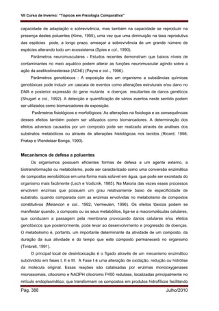 VII Curso de Inverno: “Tópicos em Fisiologia Comparativa”
Pág. 388 Julho/2010
capacidade de adaptação e sobrevivência, mas também na capacidade se reproduzir na
presença destes poluentes (Kime, 1995), uma vez que uma diminuição na taxa reprodutiva
das espécies pode, a longo prazo, ameaçar a sobrevivência de um grande número de
espécies alterando todo um ecossistema (Spies e col., 1990).
Parâmetros neuromusculares - Estudos recentes demonstram que baixos níveis de
contaminantes no meio aquático podem alterar as funções neuromuscular agindo sobre a
ação da acetilcolinesterase (AChE) (Payne e col.., 1996).
Parâmetros genotóxicos : A exposição dos um organismo a substâncias químicas
genotóxicas pode induzir um cascata de eventos como alterações estruturais e/ou dano no
DNA e posterior expressão do gene mutante e doenças resultantes de danos genéticos
(Shugart e col., 1992). A detecção e quantificação de vários eventos neste sentido podem
ser utilizados como biomarcadores de exposição.
Parâmetros fisiológicos e morfológicos: As alterações na fisiologia e as consequências
desses efeitos também podem ser utilizados como biomarcadores. A determinação dos
efeitos adversos causados por um composto pode ser realizado através de análises dos
substratos metabólicos ou através de alterações histológicas nos tecidos (Ricard, 1998;
Pratap e Wendelaar Bonga, 1990).
Mecanismos de defesa a poluentes
Os organismos possuem eficientes formas de defesa a um agente externo, a
biotransformação ou metabolismo, pode ser caracterizado como uma conversão enzimática
de compostos xenobióticos em uma forma mais solúvel em água, que pode ser excretado do
organismo mais facilmente (Lech e Vodicnik, 1985). Na Maioria das vezes esses processos
envolvem enzimas que possuem um grau relativamente baixo de especificidade de
substrato, quando comparada com as enzimas envolvidas no metabolismo de compostos
constitutivos (Melancon e col.. 1992; Vermeulen, 1996). Os efeitos tóxicos podem se
manifestar quando, o composto ou os seus metabólitos, liga-se a macromoléculas celulares,
que conduzem a passagem pela membrana provocando danos celulares e/ou efeitos
genotóxicos que posteriormente, pode levar ao desenvolvimento e progressão de doenças.
O metabolismo é, portanto, um importante determinante da atividade de um composto, da
duração da sua atividade e do tempo que este composto permanecerá no organismo
(Timbrell, 1991).
O principal local de desintoxicação é o fígado através de um mecanismo enzimático
subdividido em fases I, II e III. A Fase I é uma alteração de oxidação, redução ou hidrólise
da molécula original. Essas reações são catalisadas por enzimas monooxygenases
microssomais, citocromo e NADPH citocromo P450 redutase, localizadas principalmente no
retículo endoplasmático, que transformam os compostos em produtos hidrofílicos facilitando
 