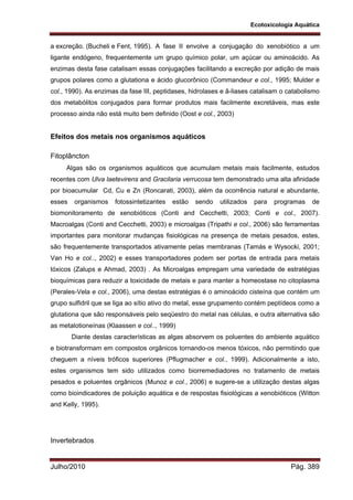 Ecotoxicologia Aquática
Julho/2010 Pág. 389
a excreção. (Bucheli e Fent, 1995). A fase II envolve a conjugação do xenobiótico a um
ligante endógeno, frequentemente um grupo químico polar, um açúcar ou aminoácido. As
enzimas desta fase catalisam essas conjugações facilitando a excreção por adição de mais
grupos polares como a glutationa e ácido glucorônico (Commandeur e col., 1995; Mulder e
col., 1990). As enzimas da fase III, peptidases, hidrolases e â-liases catalisam o catabolismo
dos metabólitos conjugados para formar produtos mais facilmente excretáveis, mas este
processo ainda não está muito bem definido (Oost e col., 2003)
Efeitos dos metais nos organismos aquáticos
Fitoplâncton
Algas são os organismos aquáticos que acumulam metais mais facilmente, estudos
recentes com Ulva laetevirens and Gracilaria verrucosa tem demonstrado uma alta afinidade
por bioacumular Cd, Cu e Zn (Roncarati, 2003), além da ocorrência natural e abundante,
esses organismos fotossintetizantes estão sendo utilizados para programas de
biomonitoramento de xenobióticos (Conti and Cecchetti, 2003; Conti e col., 2007).
Macroalgas (Conti and Cecchetti, 2003) e microalgas (Tripathi e col., 2006) são ferramentas
importantes para monitorar mudanças fisiológicas na presença de metais pesados, estes,
são frequentemente transportados ativamente pelas membranas (Tamás e Wysocki, 2001;
Van Ho e col.., 2002) e esses transportadores podem ser portas de entrada para metais
tóxicos (Zalups e Ahmad, 2003) . As Microalgas empregam uma variedade de estratégias
bioquímicas para reduzir a toxicidade de metais e para manter a homeostase no citoplasma
(Perales-Vela e col., 2006), uma destas estratégias é o aminoácido cisteína que contém um
grupo sulfidril que se liga ao sítio ativo do metal, esse grupamento contém peptídeos como a
glutationa que são responsáveis pelo seqüestro do metal nas células, e outra alternativa são
as metalotioneínas (Klaassen e col.., 1999)
Diante destas características as algas absorvem os poluentes do ambiente aquático
e biotransformam em compostos orgânicos tornando-os menos tóxicos, não permitindo que
cheguem a níveis tróficos superiores (Pflugmacher e col., 1999). Adicionalmente a isto,
estes organismos tem sido utilizados como biorremediadores no tratamento de metais
pesados e poluentes orgânicos (Munoz e col., 2006) e sugere-se a utilização destas algas
como bioindicadores de poluição aquática e de respostas fisiológicas a xenobióticos (Witton
and Kelly, 1995).
Invertebrados
 