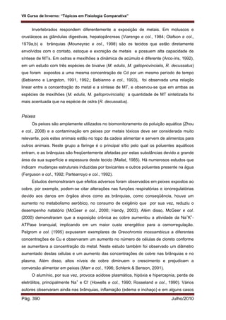 VII Curso de Inverno: “Tópicos em Fisiologia Comparativa”
Pág. 390 Julho/2010
Invertebrados respondem diferentemente a exposição de metais. Em moluscos e
crustáceos as glândulas digestivas, hepatopâncreas (Viarengo e col., 1984; Olafson e col.,
1979a,b) e brânquias (Mouneyrac e col., 1998) são os tecidos que estão diretamente
envolvidos com o contato, estoque e excreção de metais e possuem alta capacidade de
síntese de MTs. Em ostras e mexilhões a dinâmica de acúmulo é diferente (Arco-íris, 1992),
em um estudo com três espécies de bivalve (M. edulis, M. galloprovincialis, R. decussatus)
que foram expostos a uma mesma concentração de Cd por um mesmo período de tempo
(Bebianno e Langston, 1991, 1992,; Bebianno e col., 1993), foi observada uma relação
linear entre a concentração do metal e a síntese de MT, e observou-se que em ambas as
espécies de mexilhões (M. edulis, M. galloprovincialis) a quantidade de MT sintetizada foi
mais acentuada que na espécie de ostra (R. decussatus).
Peixes
Os peixes são amplamente utilizados no biomonitoramento da poluição aquática (Zhou
e col., 2008) e a contaminação em peixes por metais tóxicos deve ser considerada muito
relevante, pois estes animais estão no topo da cadeia alimentar e servem de alimentos para
outros animais. Neste grupo a faringe é o principal sítio pelo qual os poluentes aquáticos
entram, e as brânquias são freqüentemente afetadas por estas substâncias devido a grande
área da sua superfície e espessura deste tecido (Mallat, 1985). Há numerosos estudos que
indicam mudanças estruturais induzidas por toxicantes e outros poluentes presente na água
(Ferguson e col., 1992; Partearroyo e col., 1992).
Estudos demonstraram que efeitos adversos foram observados em peixes expostos ao
cobre, por exemplo, podem-se citar alterações nas funções respiratórias e ionoregulatórias
devido aos danos em órgãos alvos como as brânquias, como conseqüência, houve um
aumento no metabolismo aeróbico, no consumo de oxigênio que por sua vez, reduziu o
desempenho natatório (McGeer e col., 2000; Handy, 2003). Além disso, McGeer e col.
(2000) demonstraram que a exposição crônica ao cobre aumentou a atividade da Na+
K+
-
ATPase branquial, implicando em um maior custo energético para a osmorregulação.
Pelgrom e col. (1995) expuseram exemplares de Oreochromis mossambicus a diferentes
concentrações de Cu e observaram um aumento no número de células de cloreto conforme
se aumentava a concentração do metal. Neste estudo também foi observado um diâmetro
aumentado destas células e um aumento das concentrações de cobre nas brânquias e no
plasma. Além disso, altos níveis de cobre diminuem o crescimento e prejudicam a
conversão alimentar em peixes (Marr e col., 1996; Schlenk & Benson, 2001).
O alumínio, por sua vez, provoca acidose plasmática, hipóxia e hipercapnia, perda de
eletrólitos, principalmente Na+
e Cl-
(Howells e col., 1990; Rosseland e col., 1990). Vários
autores observaram ainda nas brânquias, inflamação (edema e inchaço) e em alguns casos
 
