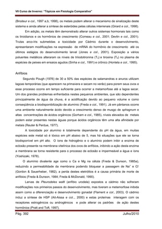 VII Curso de Inverno: “Tópicos em Fisiologia Comparativa”
Pág. 392 Julho/2010
(Brodeur e col., 1997 a,b; 1998), os metais podem alterar o mecanismo de sinalização deste
sistema e ainda alterar a síntese de esteróides pelas células interrenais (Girard e col., 1998).
Em adição, os metais têm demonstrado alterar outros sistemas hormonais tais como
os tiroidianos e os hormônios de crescimento (Comeau e col., 2001; Devlin e col., 2001).
Trutas arco-íris submetidas a toxicidade por Cádmio durante o desenvolvimento,
apresentaram modificações na expressão de mRNA do hormônio de crescimento até os
últimos estágios do desenvolvimento larval (Jones e col., 2001). Exposição a vários
poluentes metálicos alteraram os níveis de triiodotironina (T3) e tiroxina (T4) no plasma de
espécies de peixes em ensaios agudos (Sinha e col., 1991) e crônico (Hontela e col., 1995).
Anfíbios
Segundo Pough (1976) de 30 a 50% das espécies de salamandras e anuros utilizam
lagoas temporárias (que aparecem na primavera e secam no verão) para porem seus ovos e
esse processo ocorre em tempo suficiente para ocorrer a metamorfose até a lagoa secar.
Um dos grandes problemas enfrentados nestes pequenos ambientes, que são dependentes
principalmente de água da chuva, é a acidificação devido ao pequeno volume e como
conseqüência a biodisponibilização de alumínio (Freda e col., 1991). Já em pântanos ocorre
uma ambiente naturalmente ácido devido a crescimento denso de musgo de sphagnum e
altas concentrações de ácidos orgânicos (Gorham e col., 1985), níveis elevados de metais
podem estar presentes nestas águas porque ácidos orgânicos têm uma alta afinidade por
metais (Reuter & Perdue, 1977).
A toxicidade por alumínio é totalmente dependente do pH da água, em muitas
espécies este metal só é tóxico em pH abaixo de 5, mas há situações que ele se torna
biodisponível em pH alto. O íons de hidrogênio e o alumínio podem inibir a enzima de
eclosão presente na membrana vitelínica dos ovos de anfíbios, inibindo a ação desta enzima
a membrana se torna resistente para o processo de eclosão e impermeável a água e íons
(Yoshizaki, 1978).
O alumínio divalente age como o Ca e Mg na célula (Freda & Dunson, 1985a),
reduzindo a permeabilidade da membrana podendo bloquear a passagem de Na+
e Cl-
(Gordon & Sauerheber, 1982), a perda destes eletrólitos é a causa primária de morte de
anfíbios (Freda & Dunson, 1984; Freda & McDonald, 1990).
Larvas de Pleurodeles waltl (anfíbio urodela) expostos a cádmio não sofreram
modificações nos primeiros passos do desenvolvimento, mas tiveram a metamorfose inibida
assim como a diferenciação e desenvolvimento gonadal (Flament e col., 2003). O cádmio
induz a síntese de HSP (Ait-Aissa e col.., 2000) e estas proteínas interagem com os
receptores estrogênicos ou androgênicos e pode alterar os padrões de ação destes
hormônios (Pratt and Toft, 1997).
 