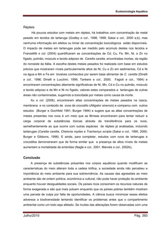 Ecotoxicologia Aquática
Julho/2010 Pág. 393
Répteis
Há poucos estudos com metais em répteis, há trabalhos com concentração de metal
pesado em tecidos de tartaruga (Godley e col., 1998, 1999; Sakai e col., 2000 a,b), mas
nenhuma informação em efeitos ou limiar de concentração toxicológicos estão disponíveis.
O impacto de metais em tartarugas pode ser medido pelo acúmulo destes nos tecidos e
Franzellitti e col. (2004) quantificaram as concentrações de Cd, Cu, Fe, Mn, Ni, e Zn no
fígado, pulmão, músculo e tecido adiposo de Caretta caretta, encontradas mortas, da região
do noroeste da Itália. A escolha destes metais pesados foi realizada com base em estudos
prévios que mostraram níveis particularmente altos de Ni, Cu e Zn em sedimentos, Cd e Ni
na água e Mn e Fe em bivalves conhecidos por serem base alimentar de C. caretta (Dinelli
e col., 1996; Dinelli e Lucchini, 1999; Tankere e col., 2000; Fagioli e col., 1994) e
encontraram concentrações altamente significativas de Ni, Mn, Cd e Cu no pulmão, músculo
e tecido adiposo e de Mn e Ni no fígado, valores estes comparados a tartarugas de outras
áreas não contaminadas, sugerindo a toxicidade por metais como causa da morte.
Xu e col. (2006), encontraram altas concentrações de metais pesados na casca,
membrana e no conteúdo de ovos de crocodilo (Alligator sinensis) e comparou com outros
estudos (Burger e Gochfeld 1991; Burger 1994) e sugere que as altas concentrações de
metais presentes nos ovos é um meio que as fêmeas encontraram para tentar reduzir a
carga corporal de substâncias tóxicas através da transferência para os ovos,
semelhantemente ao que ocorre com outras espécies de répteis já analisadas, incluindo
tartarugas (Caretta caretta, Chelonia mydas e Trachemys scripta (Sakai e col., 1995, 2000;
Burger e Gibbons, 1998). E ainda, para completar, estudos com ovos de tartarugas e
crocodilos demonstraram que de forma similar que a presença de altos níveis de metais
aumentam a mortalidade de embriões (Nagle e col., 2001, Manolis e col., 2002b),
Conclusão
A presença de substâncias poluentes nos corpos aquáticos quando modificam as
características do meio alteram toda a cadeia trófica, a sociedade ainda não percebeu a
importância do meio ambiente para sua sobrevivência. As causas das agressões ao meio
ambiente são de ordem política, econômica e cultural, não pode haver proteção do ambiente
enquanto houver desigualdades sociais. Os países ricos consomem os recursos naturais de
forma exagerada e são que mais poluem enquanto que os países pobres também mostram
uma parcela de culpa por falta de oportunidades. A ciência busca minimizar esses efeitos
adversos a biodiversidade tentando identificar os problemas antes que o compartimento
ambiental como um todo seja afetado. Se muitas das alterações forem observadas com uma
 