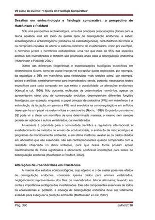VII Curso de Inverno: “Tópicos em Fisiologia Comparativa”
Pág. 396 Julho/2010
Desafios em endocrinologia e fisiologia comparativa: a perspectiva de
Hutchinson e Pickford
Sob uma perspectiva ecotoxicológica, uma das principais preocupações globais para a
fauna aquática está em torno de quatro tipos de desregulação endócrina, a saber:
antiestrógenos e antiandrógenos (inibidores da esteroidogênese), perturbadores da tiróide e
os compostos capazes de alterar o sistema endócrino de invertebrados, como por exemplo,
o hormônio juvenil e hormônios ecdisteróides; uma vez que mais de 95% das espécies
animais são invertebrados e também são potenciais alvos para a desregulação endócrina
(Hutchinson e Pickford, 2002).
Diante das diferenças filogenéticas e especializações fisiológicas específicas em
determinados táxons, torna-se quase impossível extrapolar dados registrados, por exemplo,
da exposição a DEs em mamíferos para vertebrados mais simples como, por exemplo,
peixes e anfíbios; semelhantemente para invertebrados; sendo, portanto, necessários testes
específicos para cada composto em que exista a possibilidade de alterações endócrinas
(Kendal e col, 1998). Não obstante, moléculas de determinados hormônios, apesar de
apresentarem certo grau de conservação evolutiva, desempenham diferentes funções
fisiológicas, por exemplo, enquanto o papel principal de prolactina (PRL) em mamíferos é a
estimulação da lactação, em peixes a PRL está envolvida na osmorregulação e em anfíbios
desempenha um papel na metamorfose e crescimento (Norris, 1996). Enquanto um mesmo
DE pode vir a afetar um mamífero de uma determinada maneira, o mesmo nem sempre
poderá ser aplicado a outros vertebrados, ou invertebrados.
Atualmente é prioridade para a comunidade científica e reguladora internacional, o
estabelecimento de métodos de ensaio de eco-toxicidade, a avaliação de risco ecológico e
programas de monitoramento ambiental, e em última instância, avaliar se os dados obtidos
em laboratório que são essenciais, não são contraproducentes quando comparados com a
realidade observada no meio ambiente, para que dessa forma possam apoiar
cientificamente de forma significativa e eticamente justificável orientações para testes de
desregulação endócrina (Hutchinson e Pickford, 2002).
Alterações Neuroendócrinas em Crustáceos
A maioria dos estudos ecotoxicológicos, cujo objetivo é o de avaliar possíveis efeitos
de desregulação endócrina, considera apenas dados para animais vertebrados,
negligenciando representantes dos filos de invertebrados. Isto é alarmante, levando em
conta a importância ecológica dos invertebrados. Eles são componentes essenciais de todos
os ecossistemas e, portanto, a ameaça de desregulação endócrina deve ser totalmente
avaliada para assegurar a proteção ambiental (Matthiessen e Law, 2002).
 