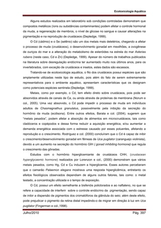 Ecotoxicologia Aquática
Julho/2010 Pág. 397
Alguns estudos realizados em laboratório sob condições controladas demonstram que
compostos metálicos (íons ou substâncias contaminantes) podem afetar o controle hormonal
da muda, a regeneração de membros, o nível de glicose no sangue e causar alterações na
pigmentação e na reprodução de crustáceos (Depledge, 1999).
O Cd (cádmio) e o Se (selênio) são um dos metais mais deletérios, chegando a afetar
o processo de muda (crustáceos), o desenvolvimento gonadal em mexilhões, a ovogênese
de ouriços do mar e a alteração do metabolismo de esteróides na estrela do mar Asterias
rubens (neste caso, Cd e Zn) (Depledge, 1999). Apesar do número de trabalhos publicados
na literatura sobre desregulação endócrina ter aumentado muito nos últimos anos, para os
invertebrados, com exceção de crustáceos e insetos, estes dados são escassos.
Tratando-se de ecotoxicologia aquática, o filo dos crustáceos possui espécies que são
amplamente utilizadas neste tipo de estudo, pois além do fato de serem extremamente
representativos para o ambiente aquático, apresentam características que os designam
como potenciais espécies sentinela (Depledge, 1999).
Metais, como por exemplo, o Cd, tem efeito direto sobre crustáceos, pois pode ser
absorvidos através de canais de Ca, ou ainda através de proteínas de membrana (Norum e
col., 2005). Uma vez absorvido, o Cd pode impedir o processo de muda em indivíduos
adultos de Chasmagnathus granulatus, possivelmente pela inibição da secreção do
hormônio da muda (ecdisona). Entre outros efeitos, Barata e col. (2004), sugerem que
“metais pesados”, podem afetar a absorção de alimentos em microcrustáceos, tais como
cladóceros e copépodos e dessa forma reduzir a aquisição energética, e/ou aumentar a
demanda energética associada com o estresse causado por esses poluentes, afetando a
reprodução e o crescimento. Rodríguez e col. (2000) concluíram que o Cd é capaz de inibir
o crescimento/desenvolvimento gonadal em fêmeas de Uca pugilator (caranguejo violinista),
devido a um aumento na secreção do hormônio GIH ( gonad inhibiting hormone) que regula
o crescimento das gônadas.
Estudos com o hormônio hiperglicemiante de crustáceos CHH, (crustacean
hyperglycaemic hormone) realizados por Lorenzon e col., (2000) demonstram que vários
metais pesados, como Hg, Cd e Cu induzem a hiperglicemia. Esses autores perceberam
que o camarão Palaemon elegans mostrava uma resposta hiperglicêmica, entretanto os
efeitos fisiológicos observados dependiam de alguns outros fatores, tais como: o metal
testado, a concentração utilizada e o tempo de exposição.
O Cd, possui um efeito semelhante a bisfenóis policlorados e ao naftaleno, no que se
refere a capacidade de interferir sobre o controle endócrino da pigmentação, sendo capaz
de inibir a dispersão de pigmentos dos cromatóforos da glândula do seio; além deste efeito,
pode prejudicar o pigmento da retina distal impedindo-o de migrar em direção à luz em Uca
pugilator (Fingerman e col.,1998).
 