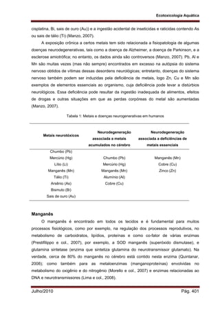 Ecotoxicologia Aquática
Julho/2010 Pág. 401
cisplatina, Bi, sais de ouro (Au)) e a ingestão acidental de inseticidas e raticidas contendo As
ou sais de tálio (Ti) (Manzo, 2007).
A exposição crônica a certos metais tem sido relacionada a fisiopatologia de algumas
doenças neurodegenerativas, tais como a doença de Alzheimer, a doença de Parkinson, e a
esclerose amiotrófica; no entanto, os dados ainda são controversos (Manzo, 2007). Pb, Al e
Mn são muitas vezes (mas não sempre) encontrados em excesso na autópsia do sistema
nervoso obtidos de vítimas dessas desordens neurológicas; entretanto, doenças do sistema
nervoso também podem ser induzidas pela deficiência de metais, logo Zn, Cu e Mn são
exemplos de elementos essenciais ao organismo, cuja deficiência pode levar a distúrbios
neurológicos. Essa deficiência pode resultar da ingestão inadequada de alimentos, efeitos
de drogas e outras situações em que as perdas corpóreas do metal são aumentadas
(Manzo, 2007).
Tabela 1: Metais e doenças neurogenerativas em humanos
Metais neurotóxicos
Neurodegeneração
associada a metais
acumulados no cérebro
Neurodegeneração
associada a deficiências de
metais essenciais
Chumbo (Pb)
Mercúrio (Hg)
Lítio (Li)
Manganês (Mn)
Tálio (Ti)
Arsênio (As)
Bismuto (Bi)
Sais de ouro (Au)
Chumbo (Pb)
Mercúrio (Hg)
Manganês (Mn)
Alumínio (Al)
Cobre (Cu)
Manganês (Mn)
Cobre (Cu)
Zinco (Zn)
Manganês
O manganês é encontrado em todos os tecidos e é fundamental para muitos
processos fisiológicos, como por exemplo, na regulação dos processos reprodutivos, no
metabolismo de carboidratos, lipídios, proteínas e como co-fator de várias enzimas
(Prestifilippo e col., 2007), por exemplo, a SOD manganês (superóxido dismutase), e
glutamina sintetase (enzima que sintetiza glutamina do neurotransmissor glutamato). Na
verdade, cerca de 80% do manganês no cérebro está contido nesta enzima (Quintanar,
2008); como também para as metaloenzimas (manganoproteínas) envolvidas no
metabolismo do oxigênio e do nitrogênio (Morello e col., 2007) e enzimas relacionadas ao
DNA e neurotransmissores (Lima e col., 2008).
 