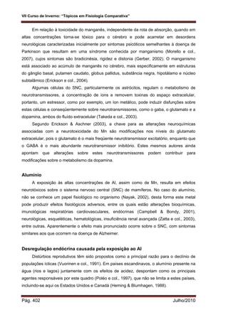 VII Curso de Inverno: “Tópicos em Fisiologia Comparativa”
Pág. 402 Julho/2010
Em relação à toxicidade do manganês, independente da rota de absorção, quando em
altas concentrações torna-se tóxico para o cérebro e pode acarretar em desordens
neurológicas caracterizadas inicialmente por sintomas psicóticos semelhantes à doença de
Parkinson que resultam em uma síndrome conhecida por manganismo (Morello e col.,
2007), cujos sintomas são bradicinésia, rigidez e distonia (Gerber, 2002). O manganismo
está associado ao acúmulo de manganês no cérebro, mais especificamente em estruturas
do gânglio basal, putamen caudato, globus pallidus, substância negra, hipotálamo e núcleo
subtalâmico (Erickson e col., 2004).
Algumas células do SNC, particularmente os astrócitos, regulam o metabolismo de
neurotransmissores, a concentração de íons e removem toxinas do espaço extracelular,
portanto, um estressor, como por exemplo, um íon metálico, pode induzir disfunções sobre
estas células e conseqüentemente sobre neurotransmissores, como o gaba, o glutamato e a
dopamina, ambos do fluído extracelular (Takeda e col., 2003).
Segundo Erickson & Aschner (2003), a chave para as alterações neuroquímicas
associadas com a neurotoxicidade do Mn são modificações nos níveis do glutamato
extracelular, pois o glutamato é o mais freqüente neurotransmissor excitatório, enquanto que
o GABA é o mais abundante neurotransmissor inibitório. Estes mesmos autores ainda
apontam que alterações sobre estes neurotransmissores podem contribuir para
modificações sobre o metabolismo da dopamina.
Alumínio
A exposição às altas concentrações de Al, assim como de Mn, resulta em efeitos
neurotóxicos sobre o sistema nervoso central (SNC) de mamíferos. No caso do alumínio,
não se conhece um papel fisiológico no organismo (Nayak, 2002), desta forma este metal
pode produzir efeitos fisiológicos adversos, entre os quais estão alterações bioquímicas,
imunológicas respiratórias cardiovasculares, endócrinas (Campbell & Bondy, 2001),
neurológicas, esqueléticas, hematológicas, insuficiência renal avançada (Zatta e col., 2003),
entre outras. Aparentemente o efeito mais pronunciado ocorre sobre o SNC, com sintomas
similares aos que ocorrem na doença de Alzheimer.
Desregulação endócrina causada pela exposição ao Al
Distúrbios reprodutivos têm sido propostos como a principal razão para o declínio de
populações ícticas (Vuorinen e col., 1991). Em países escandinavos, o alumínio presente na
água (rios e lagos) juntamente com os efeitos de acidez, despontam como os principais
agentes responsáveis por este quadro (Poléo e col., 1997), que não se limita a estes países,
incluindo-se aqui os Estados Unidos e Canadá (Heming & Blumhagen, 1988).
 