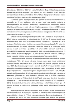 VII Curso de Inverno: “Tópicos em Fisiologia Comparativa”
Pág. 404 Julho/2010
(Mount e col., 1988; Kime, 1995; Tam e col., 1987; Tam & Zang, 1996), alterações sobre a
vitelogênese (Mugyia & Tanahashi, 1998; Hwang e col., 2000, Berg e col., 2004), alterações
sobre a síntese e atividade gonadotrópica (Kime, 1995) e alterações na maturação e desova
de oócitos (Vuorinen & Vuorinen, 1991; Vuorinen e col., 2003).
Atualmente, apenas alguns poucos estudos apontam as conseqüências endócrinas da
exposição ao Al em teleósteos, pois a maior parte dos estudos refere-se a
neurodegeneração em humanos. Nesse caso, é conhecido para Oreochromis niloticus
(tilápia) que o Al possui um efeito anti-esteroidogênico, pois esse metal em pH 5,5 foi capaz
de reduzir a concentração plasmática de 17 α – OHP , após exposição aguda (96 h); porém,
os mecanismos bioquímicos pelos quais o Al causa essa desregulação endócrina ainda são
desconhecidos (Correia e col., 2010).
Sabe-se que os progestágenos são produzidos sob o controle do LH (Young e col.,
2005), portanto a diminuição na concentração de 17 OHP de O. niloticus poderia estar
relacionada a um efeito tóxico na hipófise suprimindo a síntese, ou a expressão do LH, ou
ainda um efeito tóxico sobre o hipotálamo em que a síntese/expressão do GnRH tenha sido
suprimida/reduzida. No entanto, devido aos conhecidos efeitos do Al e de outros metais
sobre a atividade enzimática, a possibilidade de este metal ter estimulado a atividade da
enzima 20β-hidroxiesteróide desidrogenase (20β HSD), responsável pela conversão da 17
OHP em 17 α, 20 β-diidroxi-4-pregnen – 3 - one (17,20 P), também conhecida por MIS (do
inglês, maturation induction steroid) não pode ser excluída (Young e col., 2005).
Como nos mamíferos, o controle da síntese de esteróides nos ovários de peixes é
mediado pelo FSH e LH, sendo esta uma via que envolve pelo menos parcialmente,
proteínas quinases (PK) (Méndez e col., 2003) e cAMP nas camadas foliculares (Planas e
col., 1997). Substâncias que promovem o aumento do cAMP intracelular também podem
estimular a esteroidogênese (Kanamori e Nagahama, 1988). Antagonistas de cAMP podem
bloquear parcialmente a ação esteroidogênica das gonadotropinas (Planas e col., 1997). Na
verdade, o efeito estimulante do LH na síntese de esteróides está relacionado à ativação de
PKA/cAMP (Méndez e col., 2003). Portanto, o conhecido efeito do Al sobre a fosforilação
anormal na ativação da PK dependente de cAMP pode ser a causa dos níveis plasmáticos
alterados de 17 OHP em resposta à ação do LH após a exposição ao Al (Correia e col.,
2010). Nesse contexto, é importante notar que Morrissey e col. (1983) observaram que o Al
reprimiu a síntese do hormônio da paratireóide devido a uma diminuição dos níveis de
cAMP.
Sabe-se também que o Al em teleósteos é capaz de inibir a síntese e/ou exportação
de vitelogenina (VTG) do fígado para o plasma, no entanto o exato mecanismo pelo qual
este metal inibe a síntese de VTG não é bem compreendido. Como mencionado acima, o Al
é conhecido por induzir ou inibir fosforilações anômalas pela ativação das proteínas
 