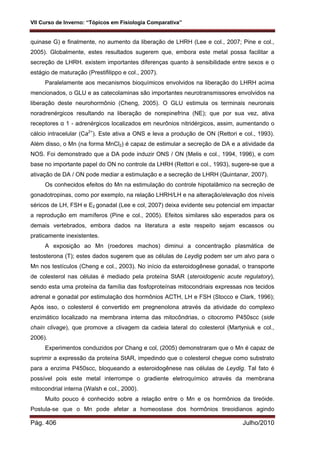 VII Curso de Inverno: “Tópicos em Fisiologia Comparativa”
Pág. 406 Julho/2010
quinase G) e finalmente, no aumento da liberação de LHRH (Lee e col., 2007; Pine e col.,
2005). Globalmente, estes resultados sugerem que, embora este metal possa facilitar a
secreção de LHRH. existem importantes diferenças quanto à sensibilidade entre sexos e o
estágio de maturação (Prestifilippo e col., 2007).
Paralelamente aos mecanismos bioquímicos envolvidos na liberação do LHRH acima
mencionados, o GLU e as catecolaminas são importantes neurotransmissores envolvidos na
liberação deste neurohormônio (Cheng, 2005). O GLU estimula os terminais neuronais
noradrenérgicos resultando na liberação de norepinefrina (NE); que por sua vez, ativa
receptores α 1 - adrenérgicos localizados em neurônios nitridérgicos, assim, aumentando o
cálcio intracelular (Ca2+
). Este ativa a ONS e leva a produção de ON (Rettori e col., 1993).
Além disso, o Mn (na forma MnCl2) é capaz de estimular a secreção de DA e a atividade da
NOS. Foi demonstrado que a DA pode induzir ONS / ON (Melis e col., 1994, 1996), e com
base no importante papel do ON no controle da LHRH (Rettori e col., 1993), sugere-se que a
ativação de DA / ON pode mediar a estimulação e a secreção de LHRH (Quintanar, 2007).
Os conhecidos efeitos do Mn na estimulação do controle hipotalâmico na secreção de
gonadotropinas, como por exemplo, na relação LHRH/LH e na alteração/elevação dos níveis
séricos de LH, FSH e E2 gonadal (Lee e col, 2007) deixa evidente seu potencial em impactar
a reprodução em mamíferos (Pine e col., 2005). Efeitos similares são esperados para os
demais vertebrados, embora dados na literatura a este respeito sejam escassos ou
praticamente inexistentes.
A exposição ao Mn (roedores machos) diminui a concentração plasmática de
testosterona (T); estes dados sugerem que as células de Leydig podem ser um alvo para o
Mn nos testículos (Cheng e col., 2003). No início da esteroidogênese gonadal, o transporte
de colesterol nas células é mediado pela proteína StAR (steroidogenic acute regulatory),
sendo esta uma proteína da família das fosfoproteínas mitocondriais expressas nos tecidos
adrenal e gonadal por estimulação dos hormônios ACTH, LH e FSH (Stocco e Clark, 1996);
Após isso, o colesterol é convertido em pregnenolona através da atividade do complexo
enzimático localizado na membrana interna das mitocôndrias, o citocromo P450scc (side
chain clivage), que promove a clivagem da cadeia lateral do colesterol (Martyniuk e col.,
2006).
Experimentos conduzidos por Chang e col, (2005) demonstraram que o Mn é capaz de
suprimir a expressão da proteína StAR, impedindo que o colesterol chegue como substrato
para a enzima P450scc, bloqueando a esteroidogênese nas células de Leydig. Tal fato é
possível pois este metal interrompe o gradiente eletroquímico através da membrana
mitocondrial interna (Walsh e col., 2000).
Muito pouco é conhecido sobre a relação entre o Mn e os hormônios da tireóide.
Postula-se que o Mn pode afetar a homeostase dos hormônios tireoidianos agindo
 