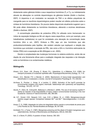 Ecotoxicologia Aquática
Julho/2010 Pág. 407
diretamente sobre glândula tiróide e seus respectivos hormônios (T3 e T4), ou indiretamente
através de alterações no controle dopaminérgico da glândula tireóide (Soldin e Aschner,
2007). A dopamina é um modulador na secreção do TSH e os efeitos prejudiciais de
manganês para os neurônios dopaminérgicos podem resultar em efeitos profundos sobre a
síntese de hormônios tireoidianos. Os poucos dados disponíveis atualmente sugerem que o
Mn pode afetar diretamente os hormônios tireoidianos, alterando a enzimas deiodinases
(Soldin e Aschner, 2007).
A concentração plasmática de prolactina (PRL) foi utilizada como biomarcador no
índice de exposição biológica ao Mn em alguns casos específicos, como por exemplo, para
trabalhadores (soldadores) no qual foi constatada uma elevação da concentração deste
hormônio (Kim e col., 2007). Embora a PRL seja um dos hormônios que são
produzidos/controlados pela hipófise, não existem estudos que expliquem a relação dos
hormônios que controlam a secreção de PRL, tais como a DA e o hormônio estimulante da
tiróide (TRH) com a exposição ao Mn (Ellingsen e col., 2003).
Devido à complexidade das mudanças hormonais no sistema endócrino, ainda não se
dispõe de uma ferramenta eficaz para a avaliação integrada das respostas e da interação
entre os hormônios e os contaminantes metálicos.
Bibliografia
Ahearn, G.A., Duerr, J.M., Zhuang, Z., Brown, R.J., Aslamkhan, A. e Killebrew, D.A. (1999). Ion
transport processes of crustacean epithelial cells. Physiological Biochemistry Zoology, 72, 1-18.
Ahearn, G.A., Mandal, P.K. e Mandal, A. (2004). Mechanisms of heavy-metal sequestration and
detoxification in crustaceans: a review. Journal of Comparative Physiology B. 174, 439-452.
Ait-Aissa, S., Porcher, J., Arrigo, A. e Lambre, C. (2000). Activation of the hsp70 promoter by
environmental inorganic and organic chemicals: relationships with cytotoxicity and lipophilicity.
Toxicology. 145 (23), 147-157.
Alcorlo, P., Otero, M., Crehuet,M., Baltanas,A. e Montes,C. (2006). The use of red swamp crayfish P.
clarkia as indicator of the bioavailability of heavy metal in environmental monitoring in the river
Guadiamar. Science of Total Environment, 366, 380-390.
Ali, S.F., Duhart, H.M., Newport, G.D., Lipe, G.W. e Slikker, W. Jr. (1995). Manganese-induced
reactive oxygen species: Comparison between Mn+2
and Mn+3
. Neurodegeneration. 4 (3),329–
334.
Araújo, F. G. (1998). Adaptação do índice de integridade biótica usando a comunidade de peixes para
o Rio Paraíba do Sul. Revista Brasileira de Biologia, 58, 547-558.
Archibald, F.S., e Tyree, C. (1987). Manganese poisoning and the attack of trivalent manganese upon
catecholamines. Archives of Biochemestry and Biophysics, 256 (2), 638–650.
Ash, C. e Stone, R. (2003). A question of dose. Science, 300, 925.
 